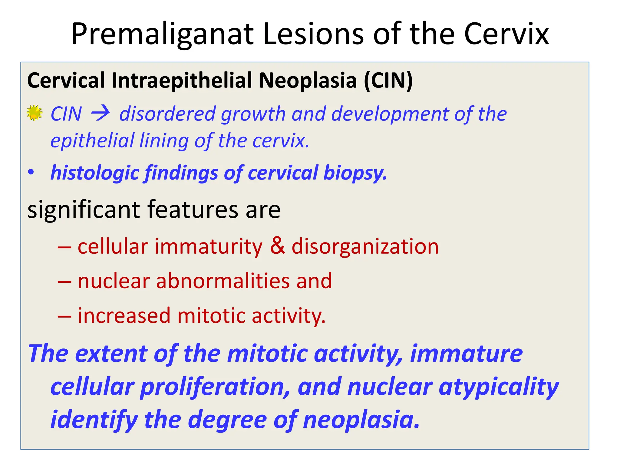 Premaliganat Lesions of the Cervix
Cervical Intraepithelial Neoplasia (CIN)
CIN  disordered growth and development of the
epithelial lining of the cervix.
• histologic findings of cervical biopsy.
significant features are
– cellular immaturity & disorganization
– nuclear abnormalities and
– increased mitotic activity.
The extent of the mitotic activity, immature
cellular proliferation, and nuclear atypicality
identify the degree of neoplasia.
 