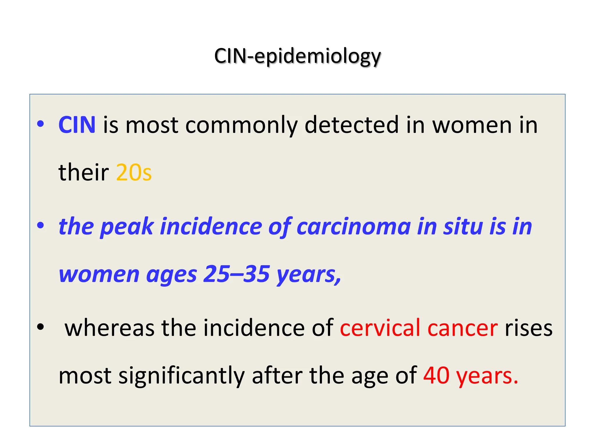 CIN-epidemiology
• CIN is most commonly detected in women in
their 20s
• the peak incidence of carcinoma in situ is in
women ages 25–35 years,
• whereas the incidence of cervical cancer rises
most significantly after the age of 40 years.
 