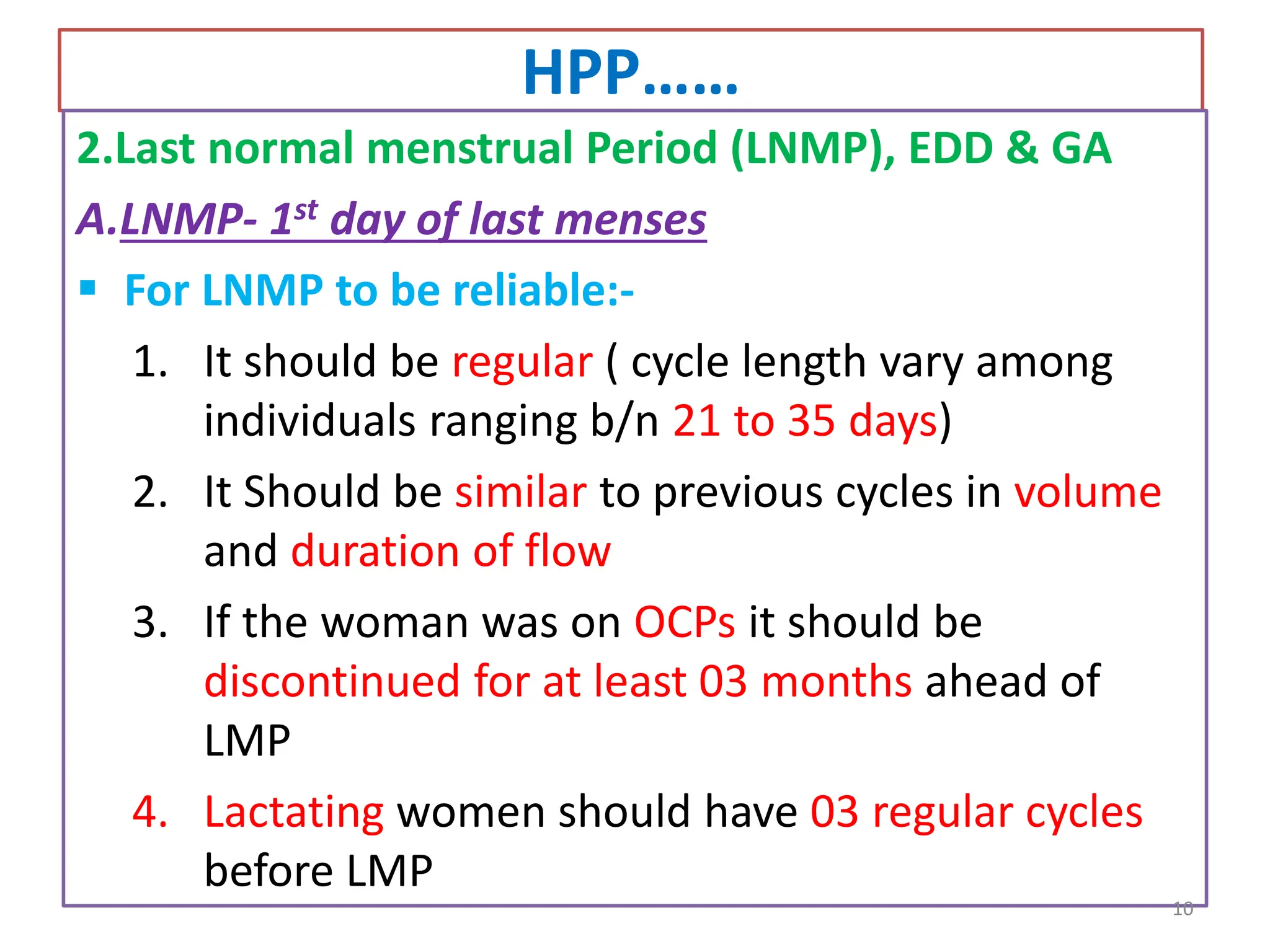 HPP……
2.Last normal menstrual Period (LNMP), EDD & GA
A.LNMP- 1st day of last menses
 For LNMP to be reliable:-
1. It should be regular ( cycle length vary among
individuals ranging b/n 21 to 35 days)
2. It Should be similar to previous cycles in volume
and duration of flow
3. If the woman was on OCPs it should be
discontinued for at least 03 months ahead of
LMP
4. Lactating women should have 03 regular cycles
before LMP
10
 