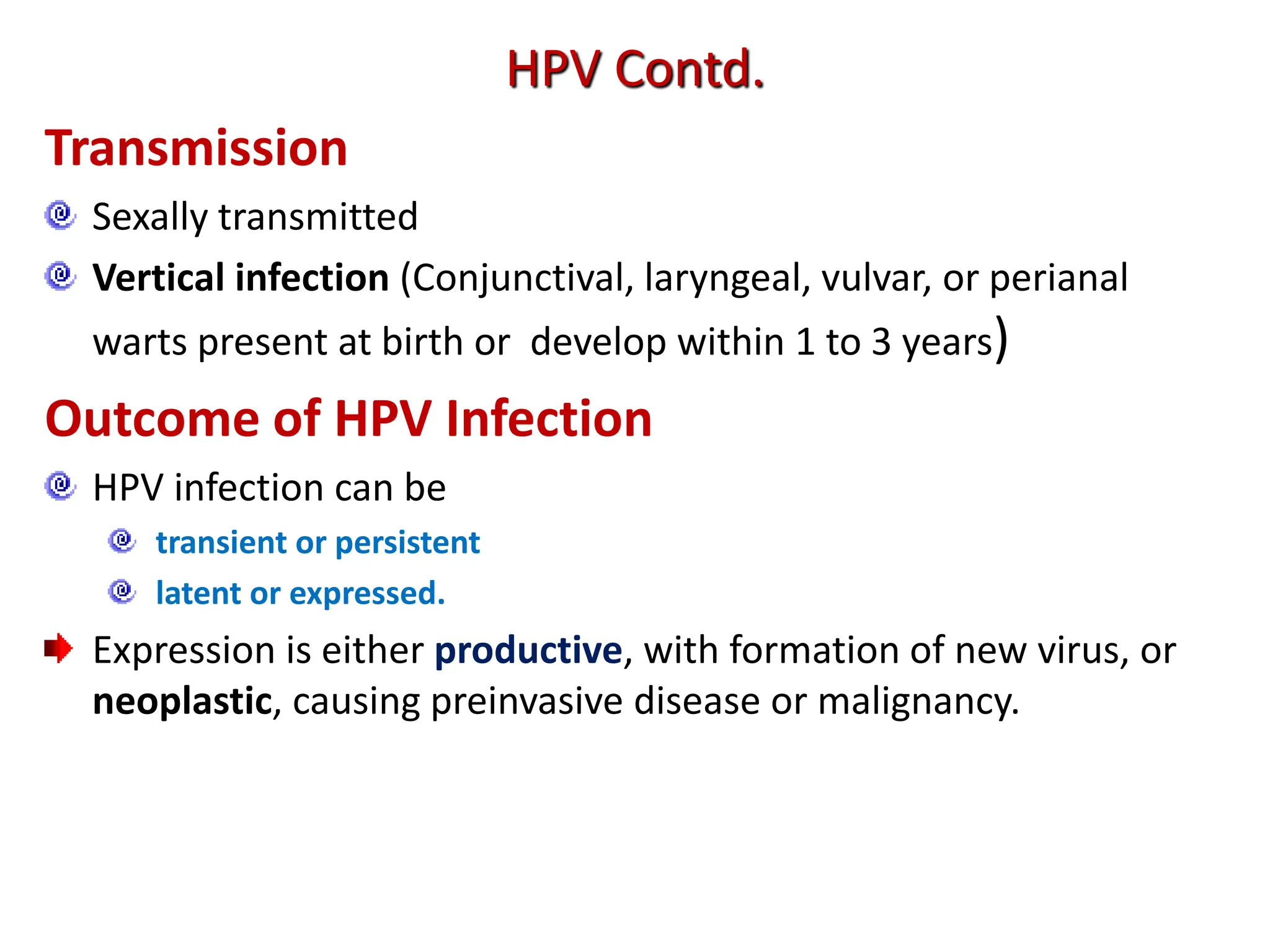 Transmission
Sexally transmitted
Vertical infection (Conjunctival, laryngeal, vulvar, or perianal
warts present at birth or develop within 1 to 3 years)
Outcome of HPV Infection
HPV infection can be
transient or persistent
latent or expressed.
Expression is either productive, with formation of new virus, or
neoplastic, causing preinvasive disease or malignancy.
HPV Contd.
 