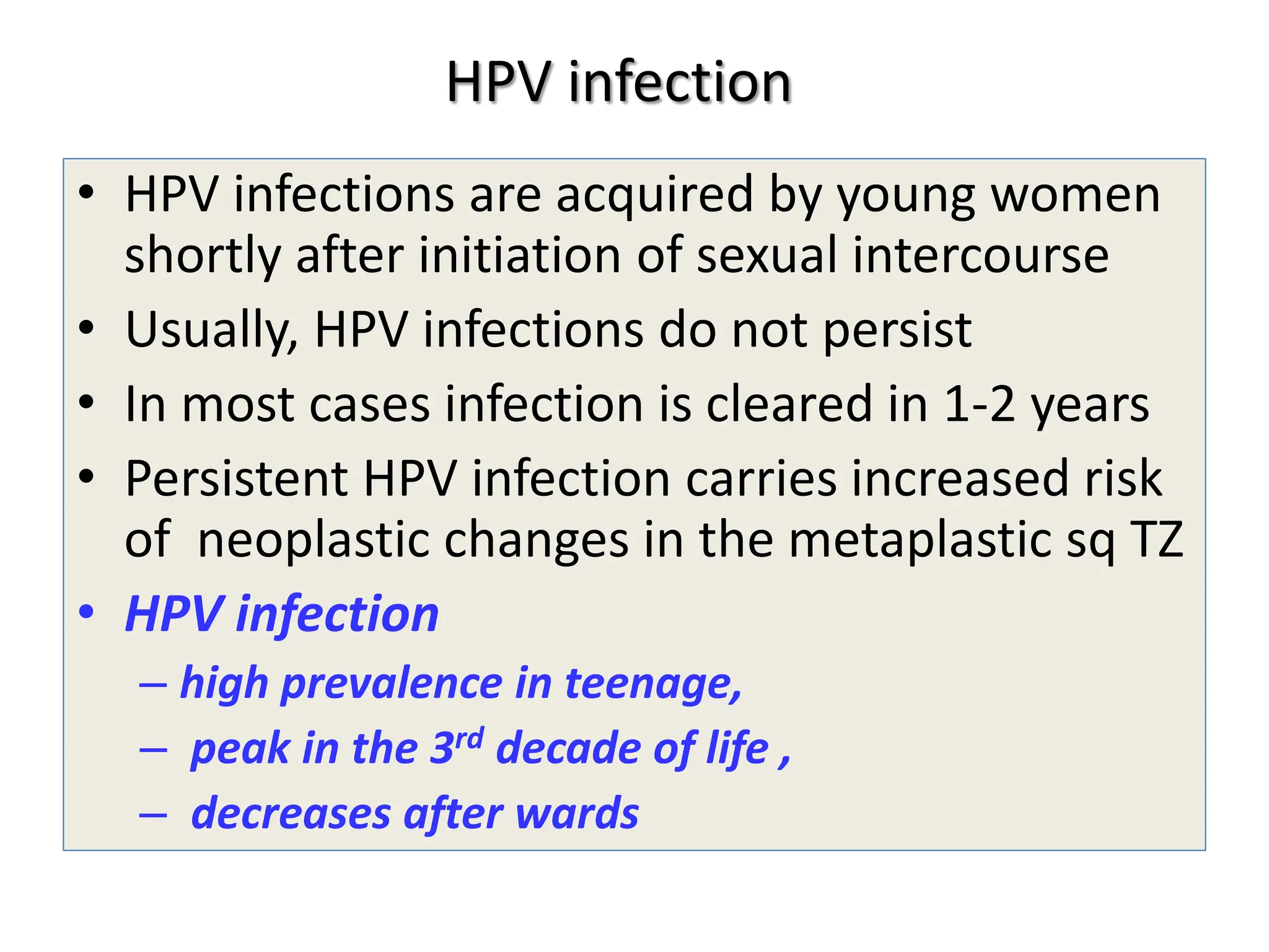 HPV infection
• HPV infections are acquired by young women
shortly after initiation of sexual intercourse
• Usually, HPV infections do not persist
• In most cases infection is cleared in 1-2 years
• Persistent HPV infection carries increased risk
of neoplastic changes in the metaplastic sq TZ
• HPV infection
– high prevalence in teenage,
– peak in the 3rd decade of life ,
– decreases after wards
 