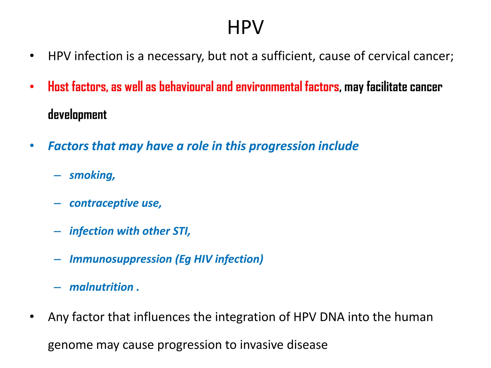 HPV
• HPV infection is a necessary, but not a sufficient, cause of cervical cancer;
• Host factors, as well as behavioural and environmental factors, may facilitate cancer
development
• Factors that may have a role in this progression include
– smoking,
– contraceptive use,
– infection with other STI,
– Immunosuppression (Eg HIV infection)
– malnutrition .
• Any factor that influences the integration of HPV DNA into the human
genome may cause progression to invasive disease
 