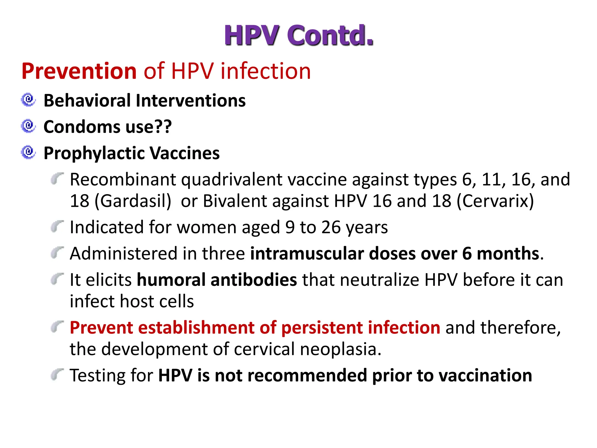 Prevention of HPV infection
Behavioral Interventions
Condoms use??
Prophylactic Vaccines
Recombinant quadrivalent vaccine against types 6, 11, 16, and
18 (Gardasil) or Bivalent against HPV 16 and 18 (Cervarix)
Indicated for women aged 9 to 26 years
Administered in three intramuscular doses over 6 months.
It elicits humoral antibodies that neutralize HPV before it can
infect host cells
Prevent establishment of persistent infection and therefore,
the development of cervical neoplasia.
Testing for HPV is not recommended prior to vaccination
HPV Contd.
 