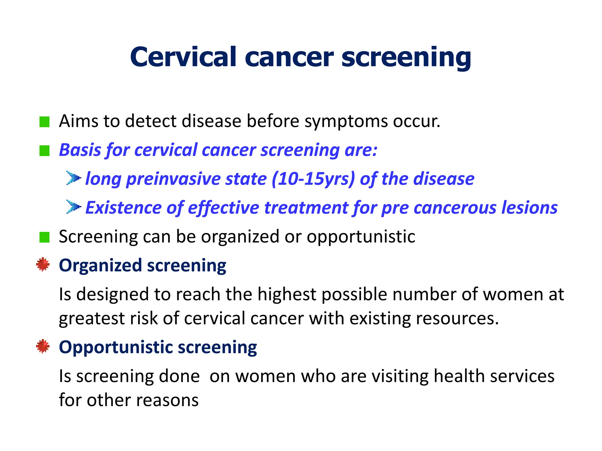 Cervical cancer screening
Aims to detect disease before symptoms occur.
Basis for cervical cancer screening are:
long preinvasive state (10-15yrs) of the disease
Existence of effective treatment for pre cancerous lesions
Screening can be organized or opportunistic
Organized screening
Is designed to reach the highest possible number of women at
greatest risk of cervical cancer with existing resources.
Opportunistic screening
Is screening done on women who are visiting health services
for other reasons
 