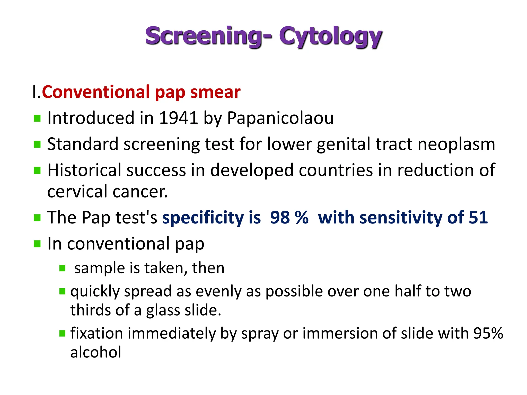 Screening- Cytology
I.Conventional pap smear
Introduced in 1941 by Papanicolaou
Standard screening test for lower genital tract neoplasm
Historical success in developed countries in reduction of
cervical cancer.
The Pap test's specificity is 98 % with sensitivity of 51
In conventional pap
sample is taken, then
quickly spread as evenly as possible over one half to two
thirds of a glass slide.
fixation immediately by spray or immersion of slide with 95%
alcohol
 