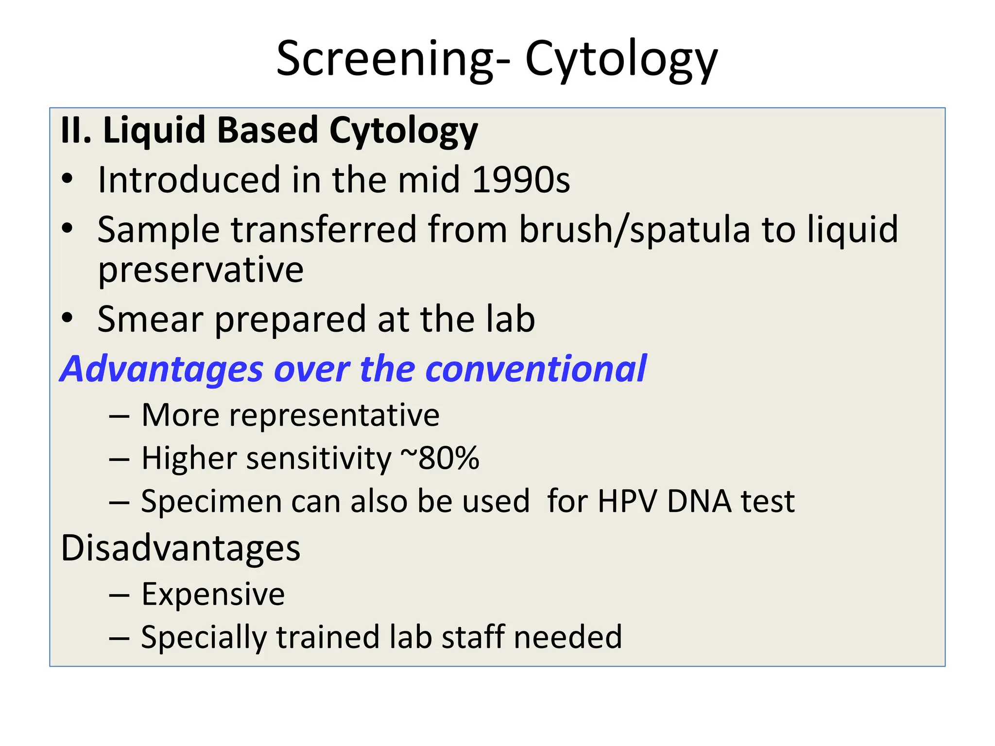 Screening- Cytology
II. Liquid Based Cytology
• Introduced in the mid 1990s
• Sample transferred from brush/spatula to liquid
preservative
• Smear prepared at the lab
Advantages over the conventional
– More representative
– Higher sensitivity ~80%
– Specimen can also be used for HPV DNA test
Disadvantages
– Expensive
– Specially trained lab staff needed
 