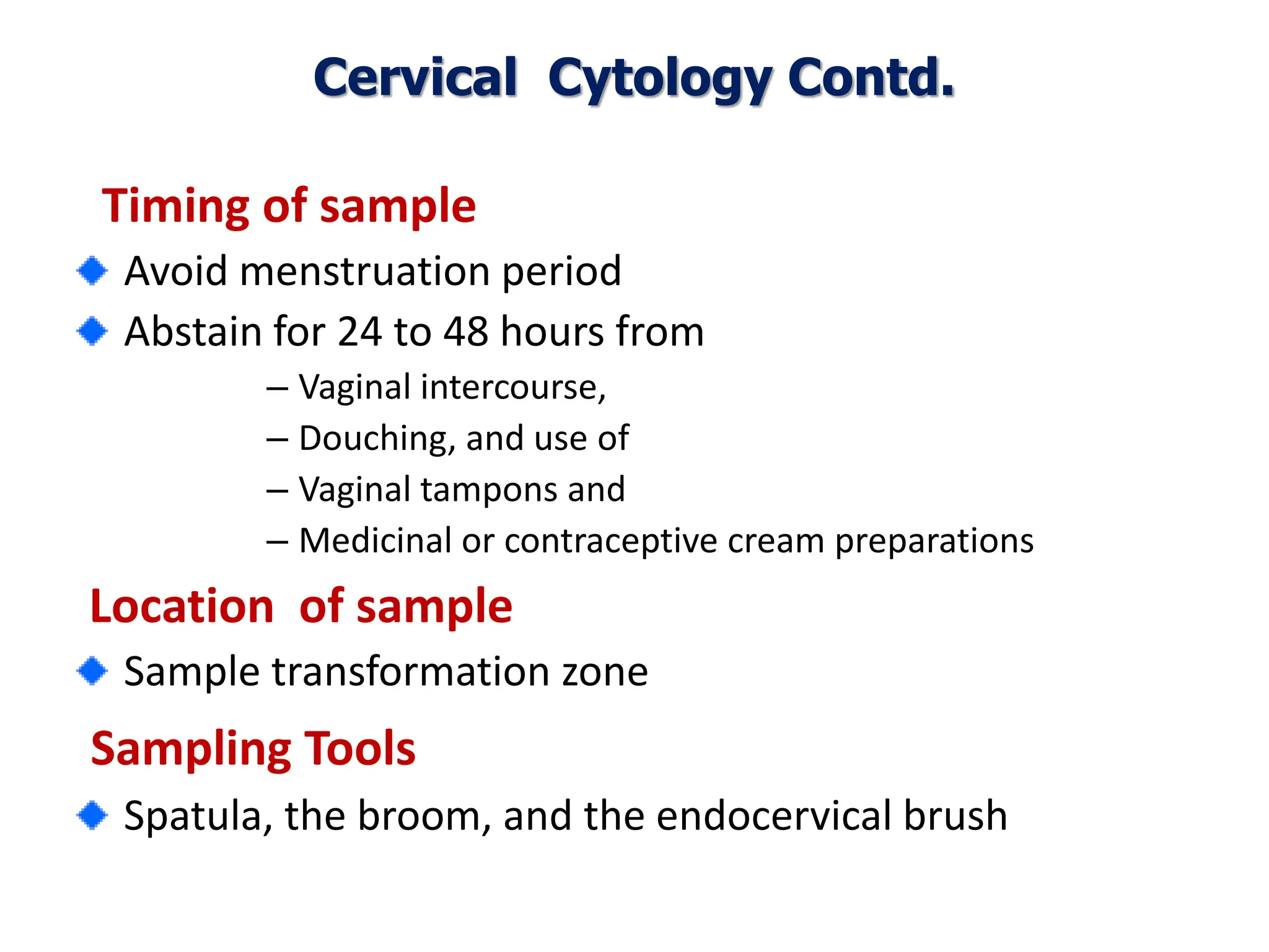 Timing of sample
Avoid menstruation period
Abstain for 24 to 48 hours from
– Vaginal intercourse,
– Douching, and use of
– Vaginal tampons and
– Medicinal or contraceptive cream preparations
Location of sample
Sample transformation zone
Sampling Tools
Spatula, the broom, and the endocervical brush
Cervical Cytology Contd.
 