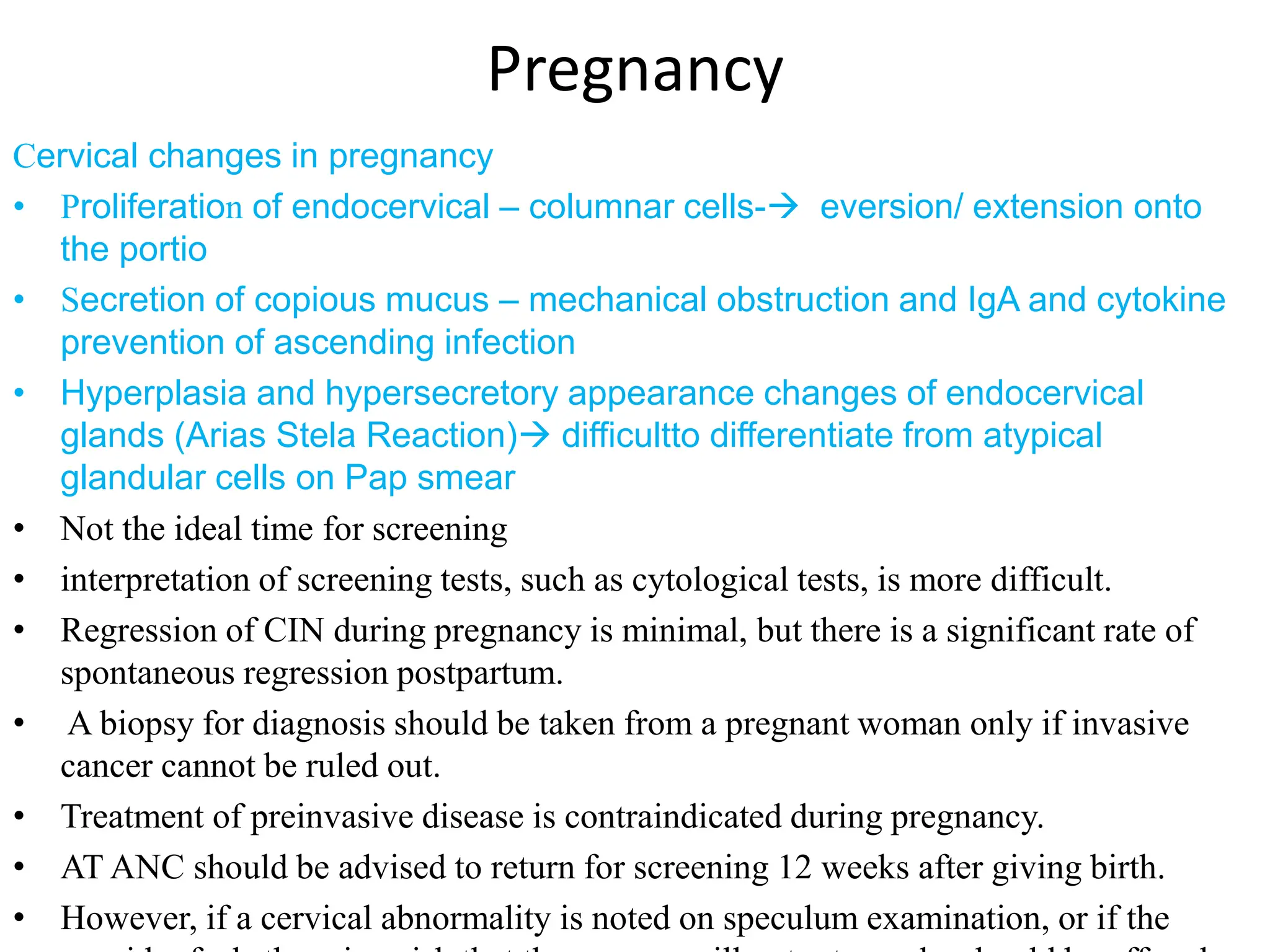 Pregnancy
Cervical changes in pregnancy
• Proliferation of endocervical – columnar cells- eversion/ extension onto
the portio
• Secretion of copious mucus – mechanical obstruction and IgA and cytokine
prevention of ascending infection
• Hyperplasia and hypersecretory appearance changes of endocervical
glands (Arias Stela Reaction) difficultto differentiate from atypical
glandular cells on Pap smear
• Not the ideal time for screening
• interpretation of screening tests, such as cytological tests, is more difficult.
• Regression of CIN during pregnancy is minimal, but there is a significant rate of
spontaneous regression postpartum.
• A biopsy for diagnosis should be taken from a pregnant woman only if invasive
cancer cannot be ruled out.
• Treatment of preinvasive disease is contraindicated during pregnancy.
• AT ANC should be advised to return for screening 12 weeks after giving birth.
• However, if a cervical abnormality is noted on speculum examination, or if the
 
