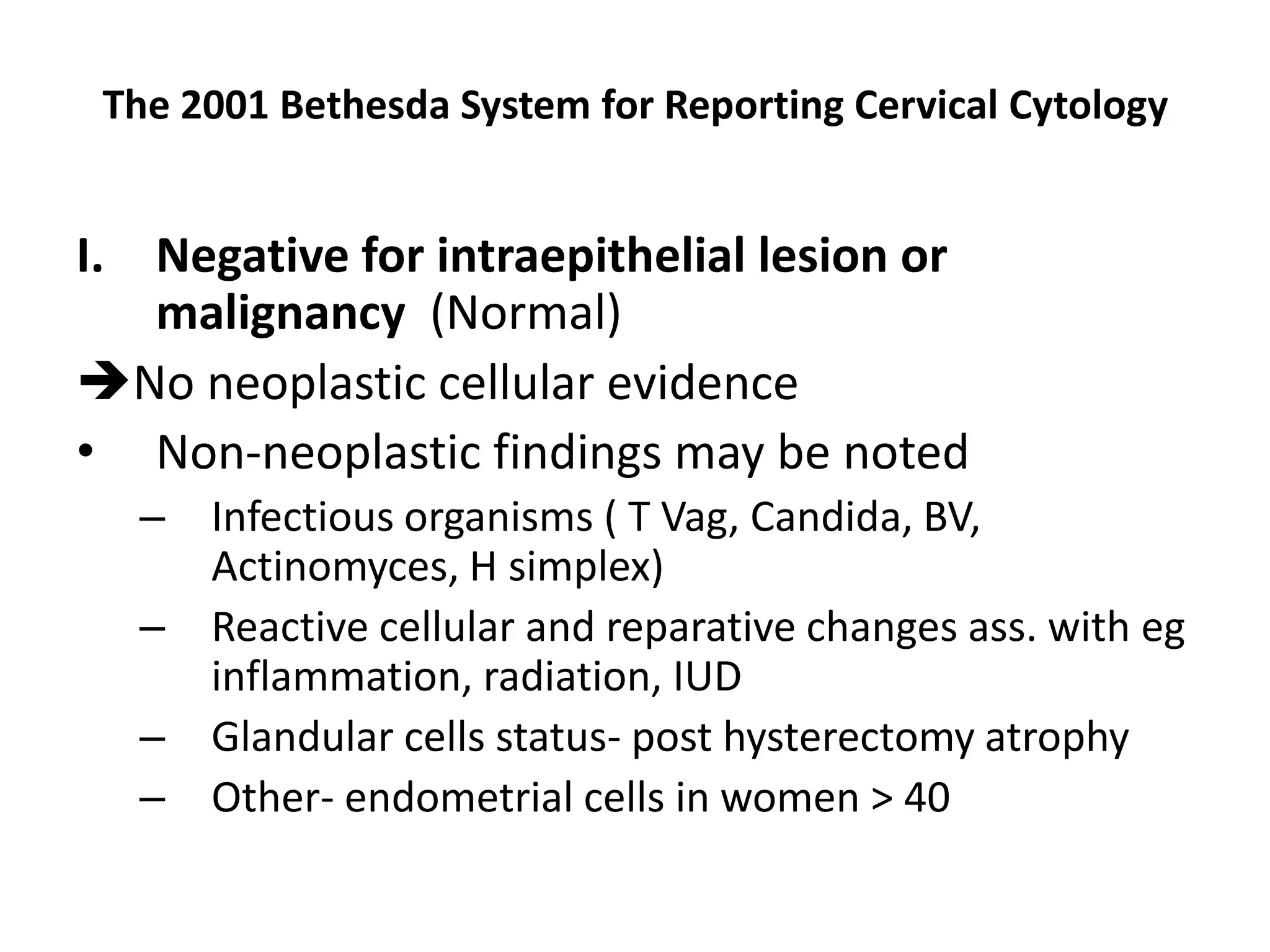 The 2001 Bethesda System for Reporting Cervical Cytology
I. Negative for intraepithelial lesion or
malignancy (Normal)
No neoplastic cellular evidence
• Non-neoplastic findings may be noted
– Infectious organisms ( T Vag, Candida, BV,
Actinomyces, H simplex)
– Reactive cellular and reparative changes ass. with eg
inflammation, radiation, IUD
– Glandular cells status- post hysterectomy atrophy
– Other- endometrial cells in women > 40
 