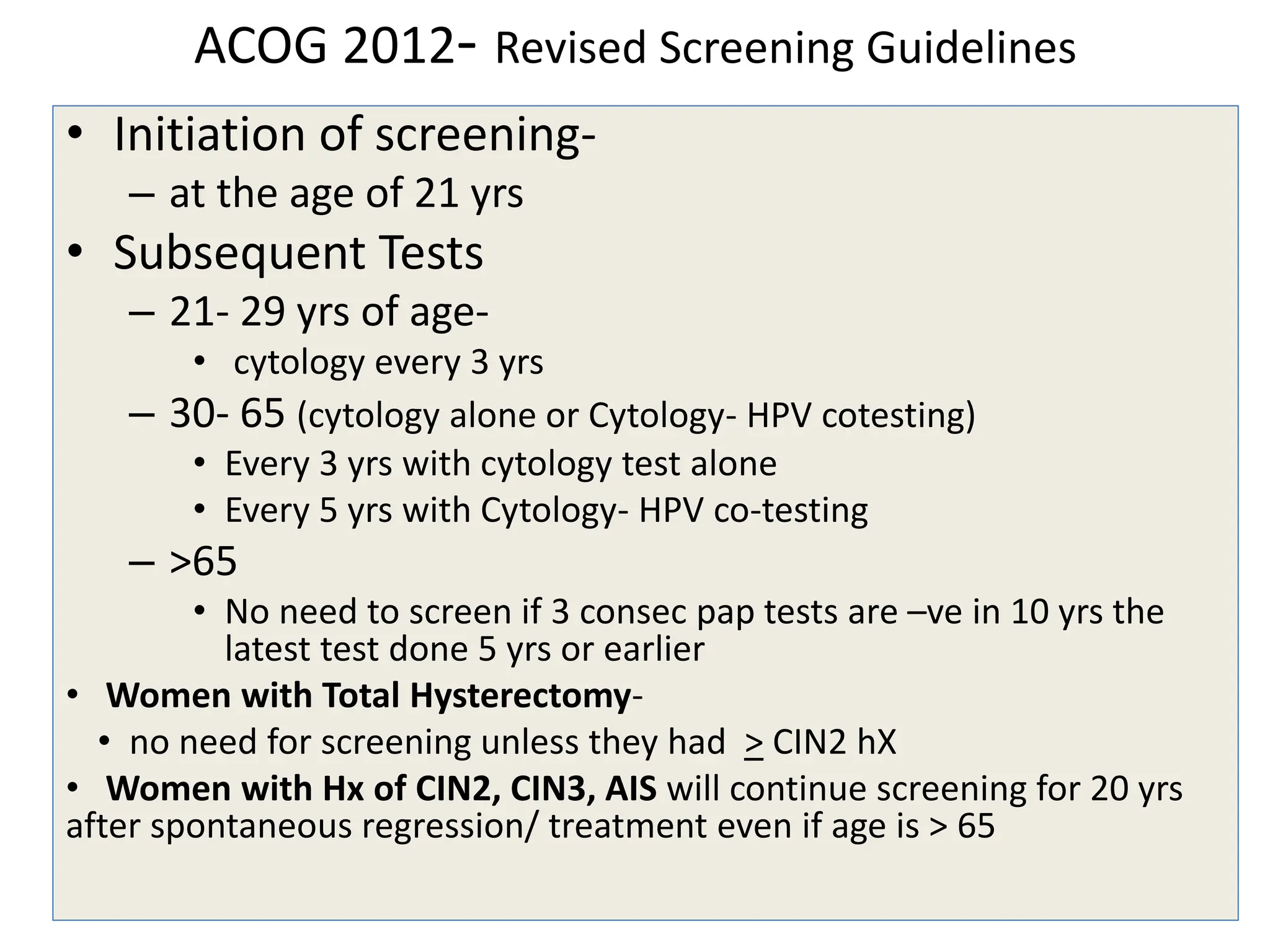 ACOG 2012- Revised Screening Guidelines
• Initiation of screening-
– at the age of 21 yrs
• Subsequent Tests
– 21- 29 yrs of age-
• cytology every 3 yrs
– 30- 65 (cytology alone or Cytology- HPV cotesting)
• Every 3 yrs with cytology test alone
• Every 5 yrs with Cytology- HPV co-testing
– >65
• No need to screen if 3 consec pap tests are –ve in 10 yrs the
latest test done 5 yrs or earlier
• Women with Total Hysterectomy-
• no need for screening unless they had > CIN2 hX
• Women with Hx of CIN2, CIN3, AIS will continue screening for 20 yrs
after spontaneous regression/ treatment even if age is > 65
 