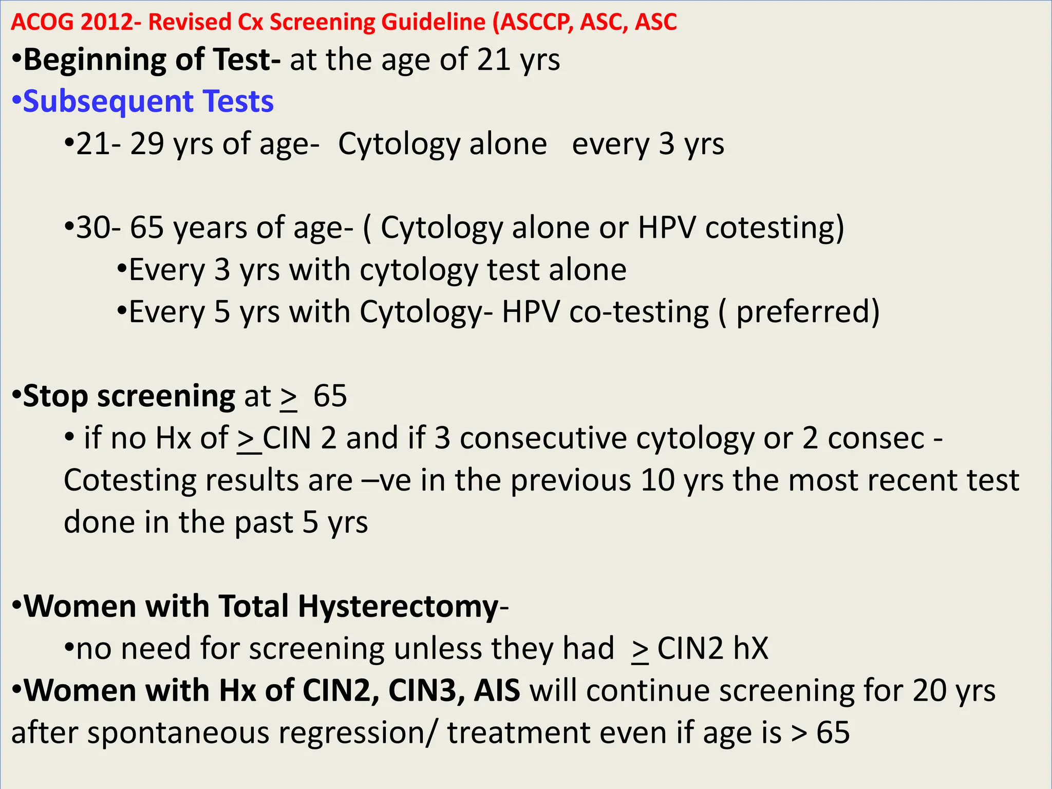 ACOG 2012- Revised Cx Screening Guideline (ASCCP, ASC, ASC
•Beginning of Test- at the age of 21 yrs
•Subsequent Tests
•21- 29 yrs of age- Cytology alone every 3 yrs
•30- 65 years of age- ( Cytology alone or HPV cotesting)
•Every 3 yrs with cytology test alone
•Every 5 yrs with Cytology- HPV co-testing ( preferred)
•Stop screening at > 65
• if no Hx of > CIN 2 and if 3 consecutive cytology or 2 consec -
Cotesting results are –ve in the previous 10 yrs the most recent test
done in the past 5 yrs
•Women with Total Hysterectomy-
•no need for screening unless they had > CIN2 hX
•Women with Hx of CIN2, CIN3, AIS will continue screening for 20 yrs
after spontaneous regression/ treatment even if age is > 65
 