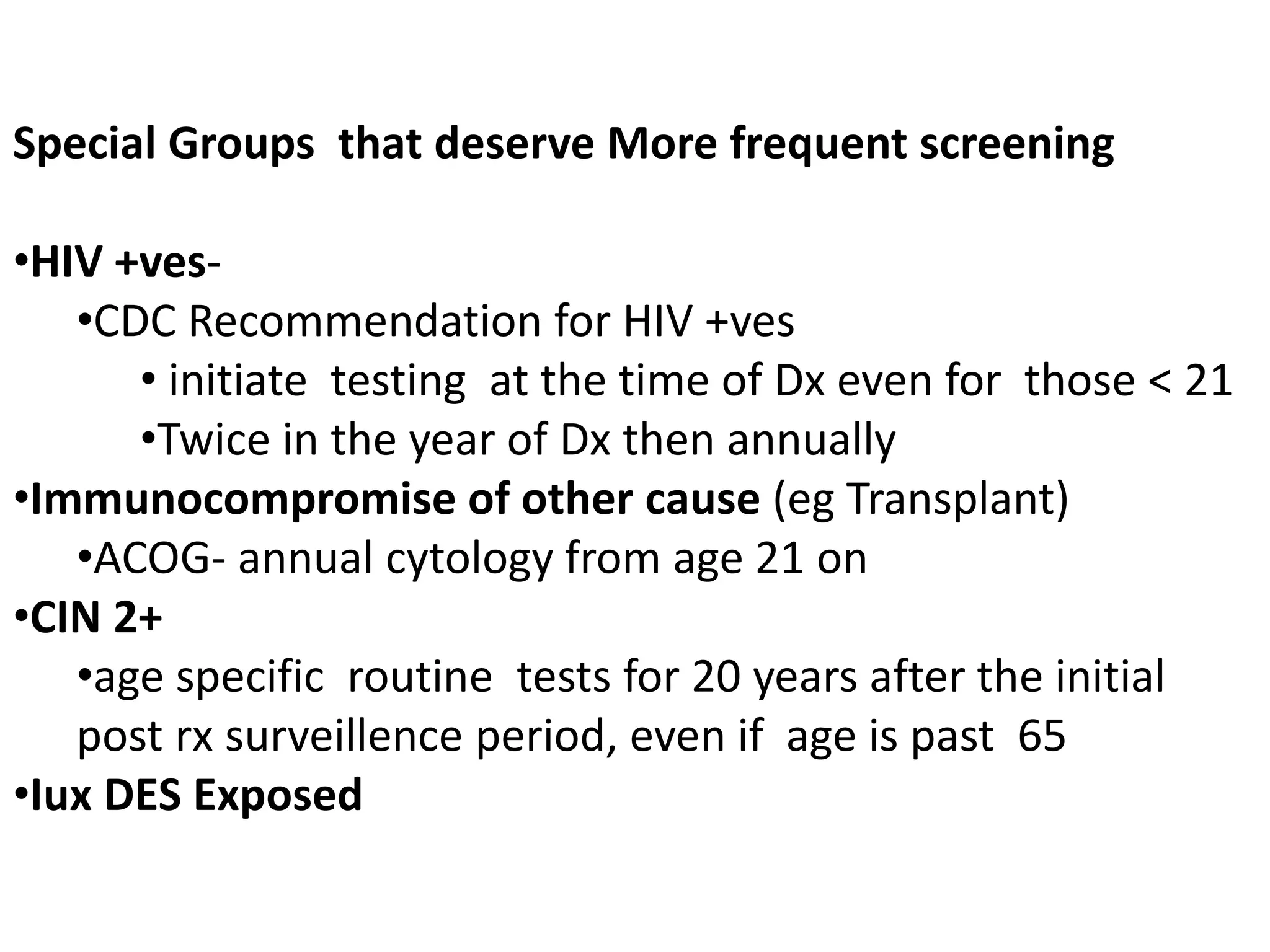 Special Groups that deserve More frequent screening
•HIV +ves-
•CDC Recommendation for HIV +ves
• initiate testing at the time of Dx even for those < 21
•Twice in the year of Dx then annually
•Immunocompromise of other cause (eg Transplant)
•ACOG- annual cytology from age 21 on
•CIN 2+
•age specific routine tests for 20 years after the initial
post rx surveillence period, even if age is past 65
•Iux DES Exposed
 