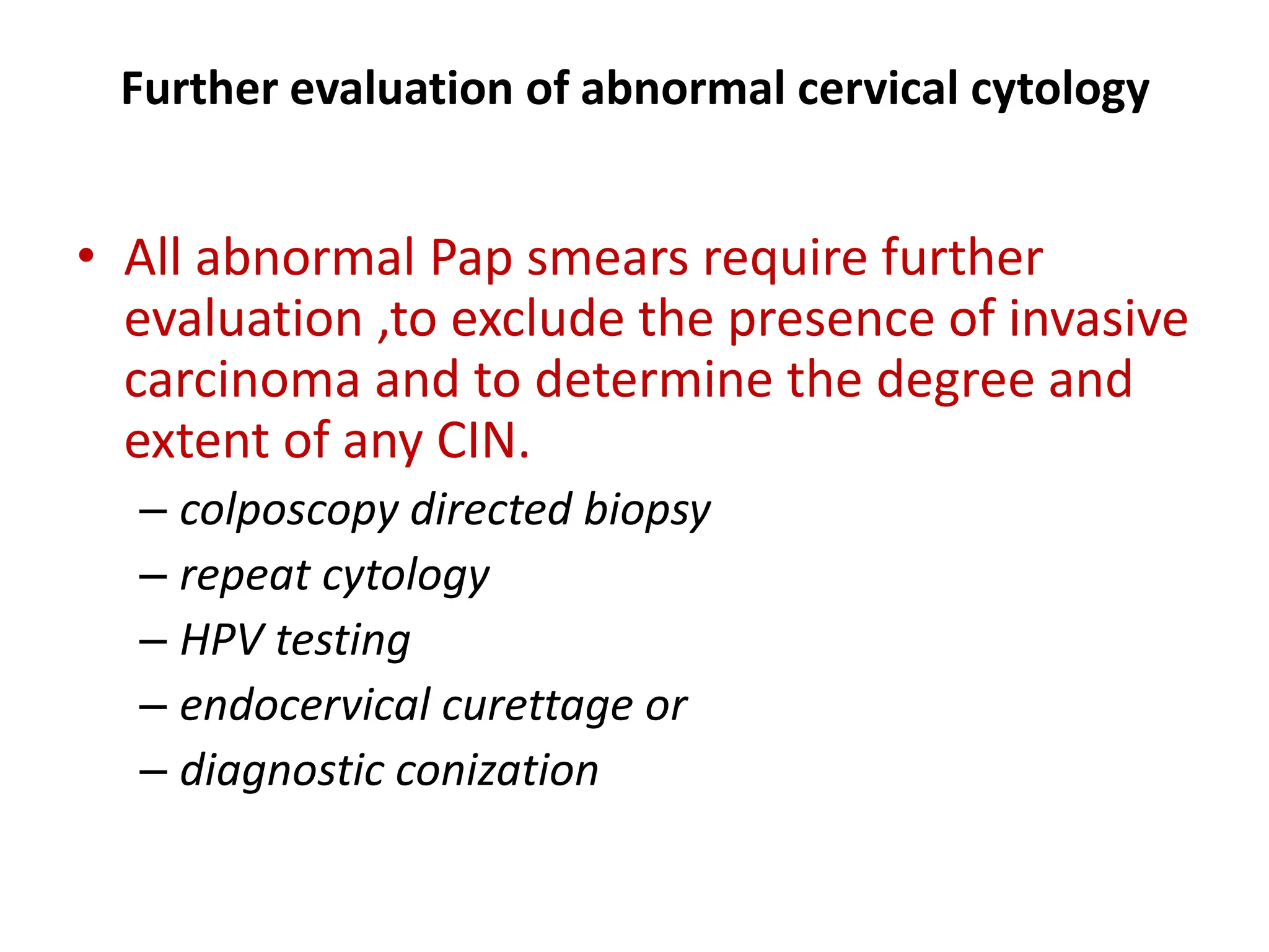 Further evaluation of abnormal cervical cytology
• All abnormal Pap smears require further
evaluation ,to exclude the presence of invasive
carcinoma and to determine the degree and
extent of any CIN.
– colposcopy directed biopsy
– repeat cytology
– HPV testing
– endocervical curettage or
– diagnostic conization
 
