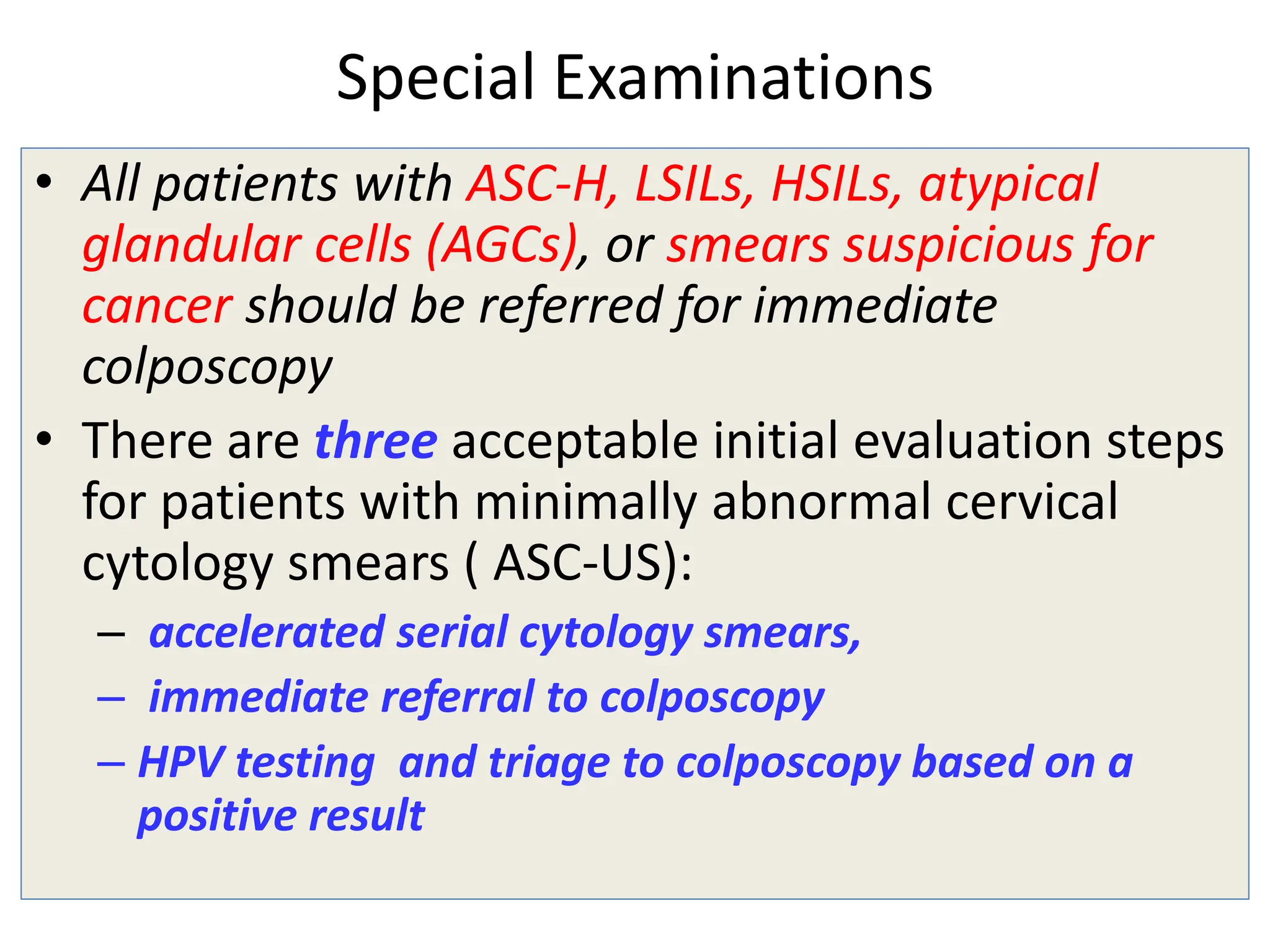 Special Examinations
• All patients with ASC-H, LSILs, HSILs, atypical
glandular cells (AGCs), or smears suspicious for
cancer should be referred for immediate
colposcopy
• There are three acceptable initial evaluation steps
for patients with minimally abnormal cervical
cytology smears ( ASC-US):
– accelerated serial cytology smears,
– immediate referral to colposcopy
– HPV testing and triage to colposcopy based on a
positive result
 