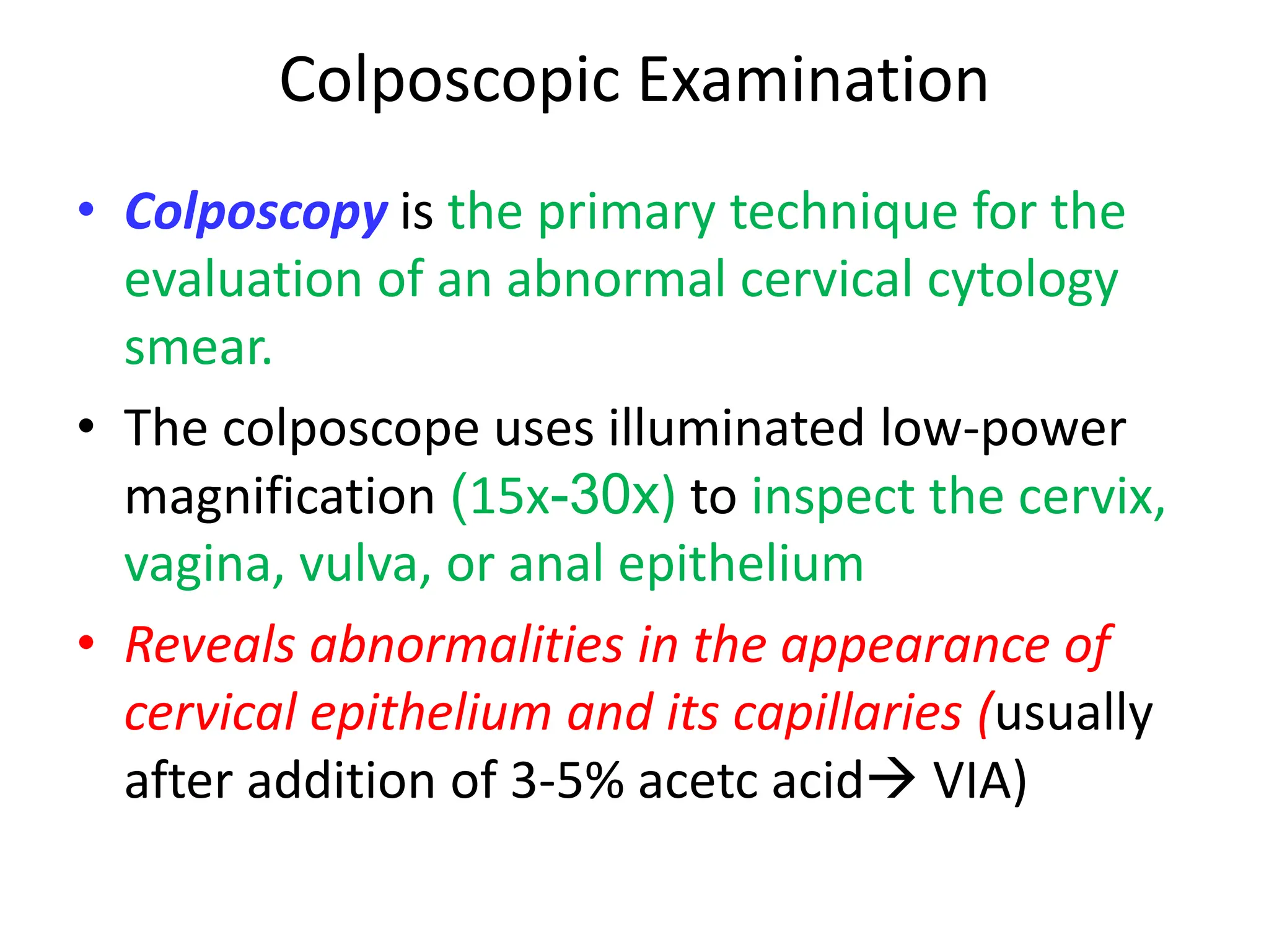 Colposcopic Examination
• Colposcopy is the primary technique for the
evaluation of an abnormal cervical cytology
smear.
• The colposcope uses illuminated low-power
magnification (15x-30x) to inspect the cervix,
vagina, vulva, or anal epithelium
• Reveals abnormalities in the appearance of
cervical epithelium and its capillaries (usually
after addition of 3-5% acetc acid VIA)
 