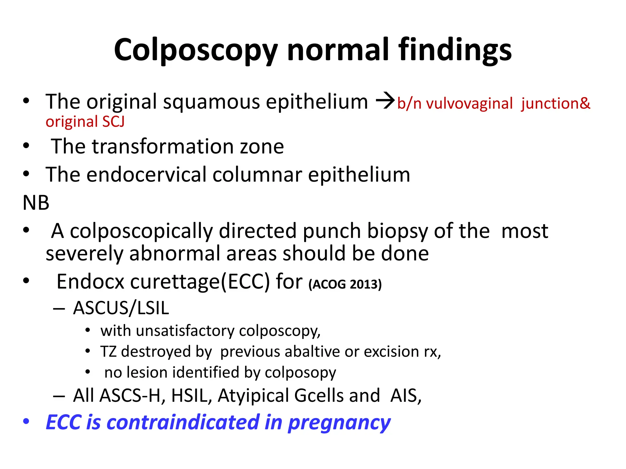 Colposcopy normal findings
• The original squamous epithelium b/n vulvovaginal junction&
original SCJ
• The transformation zone
• The endocervical columnar epithelium
NB
• A colposcopically directed punch biopsy of the most
severely abnormal areas should be done
• Endocx curettage(ECC) for (ACOG 2013)
– ASCUS/LSIL
• with unsatisfactory colposcopy,
• TZ destroyed by previous abaltive or excision rx,
• no lesion identified by colposopy
– All ASCS-H, HSIL, Atyipical Gcells and AIS,
• ECC is contraindicated in pregnancy
 