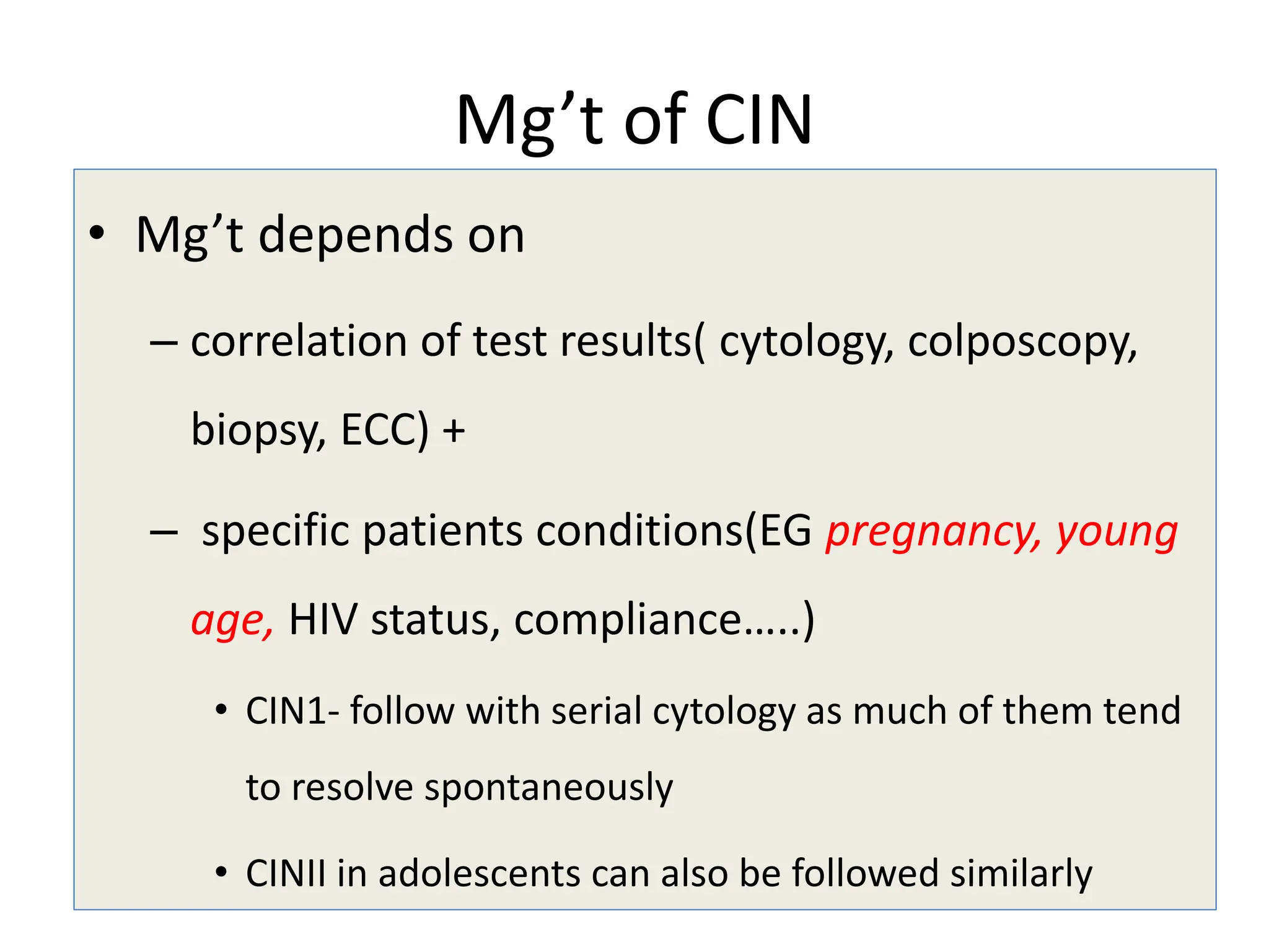 Mg’t of CIN
• Mg’t depends on
– correlation of test results( cytology, colposcopy,
biopsy, ECC) +
– specific patients conditions(EG pregnancy, young
age, HIV status, compliance…..)
• CIN1- follow with serial cytology as much of them tend
to resolve spontaneously
• CINII in adolescents can also be followed similarly
 