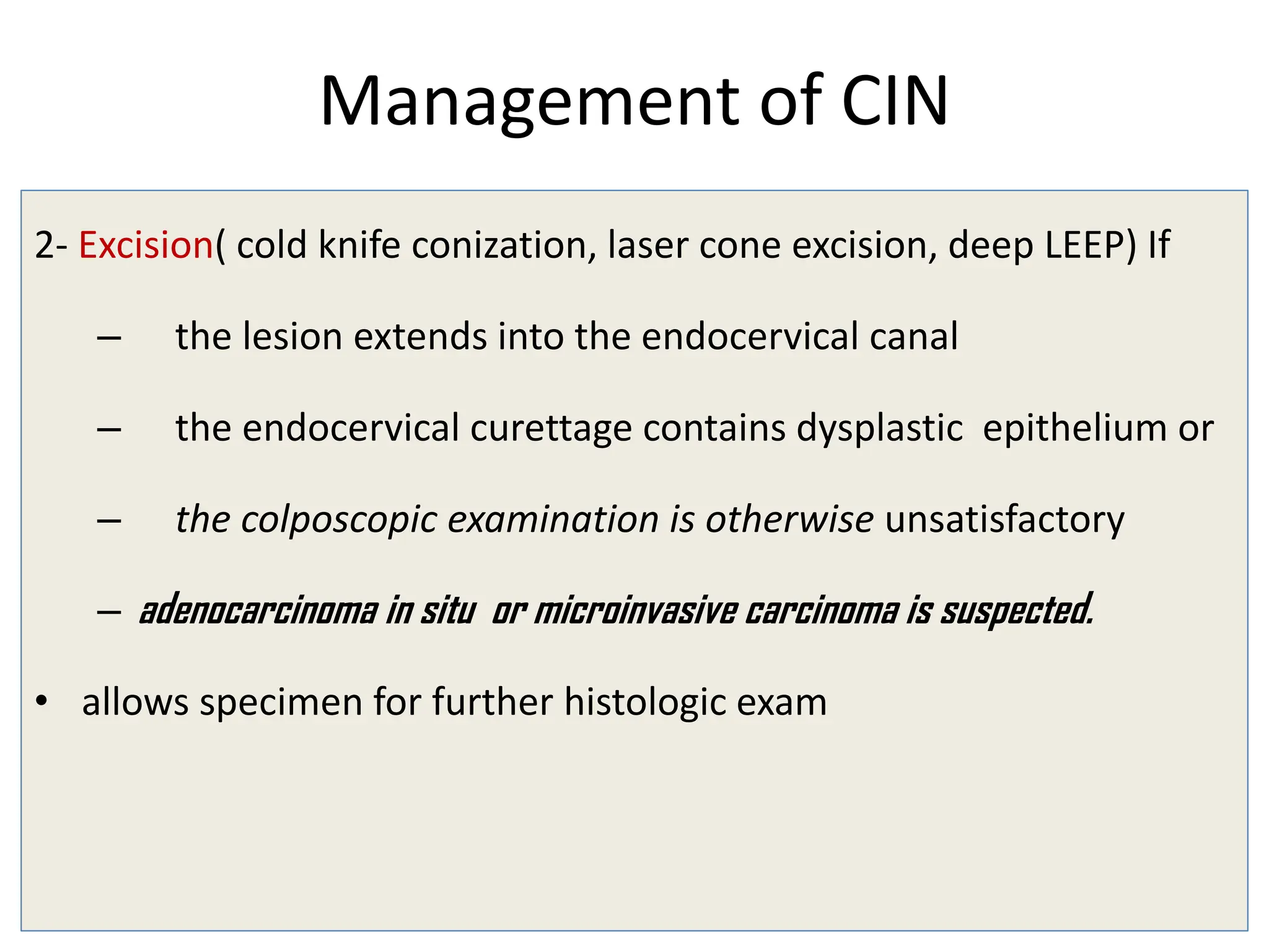Management of CIN
2- Excision( cold knife conization, laser cone excision, deep LEEP) If
– the lesion extends into the endocervical canal
– the endocervical curettage contains dysplastic epithelium or
– the colposcopic examination is otherwise unsatisfactory
– adenocarcinoma in situ or microinvasive carcinoma is suspected.
• allows specimen for further histologic exam
 