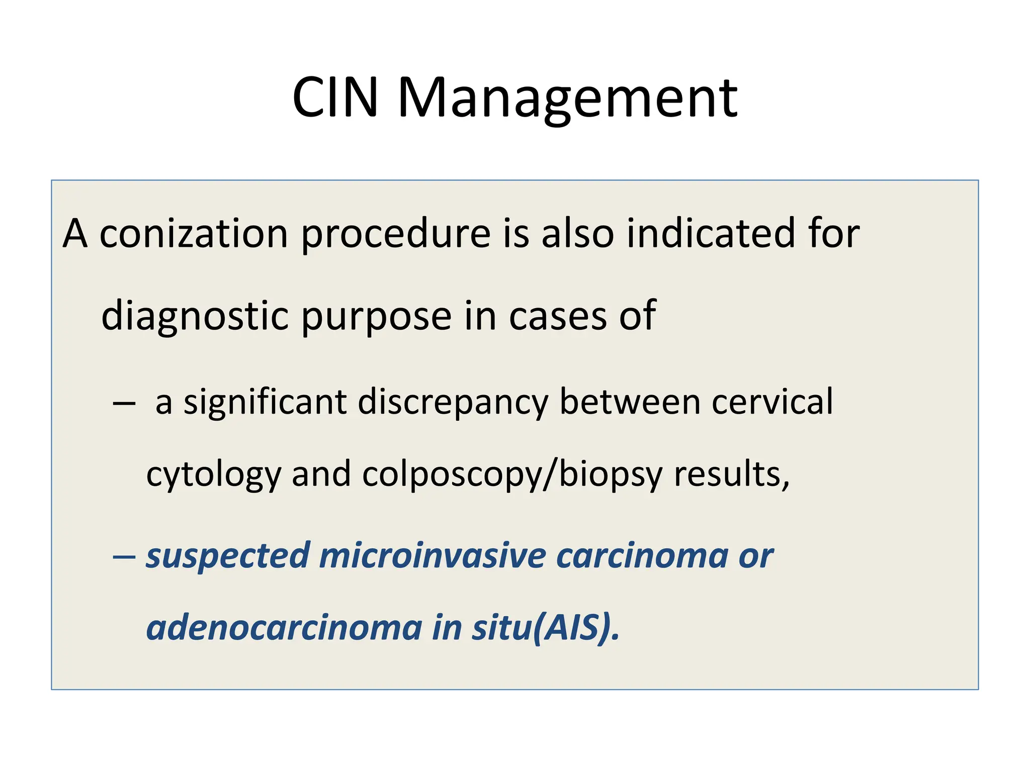 CIN Management
A conization procedure is also indicated for
diagnostic purpose in cases of
– a significant discrepancy between cervical
cytology and colposcopy/biopsy results,
– suspected microinvasive carcinoma or
adenocarcinoma in situ(AIS).
 