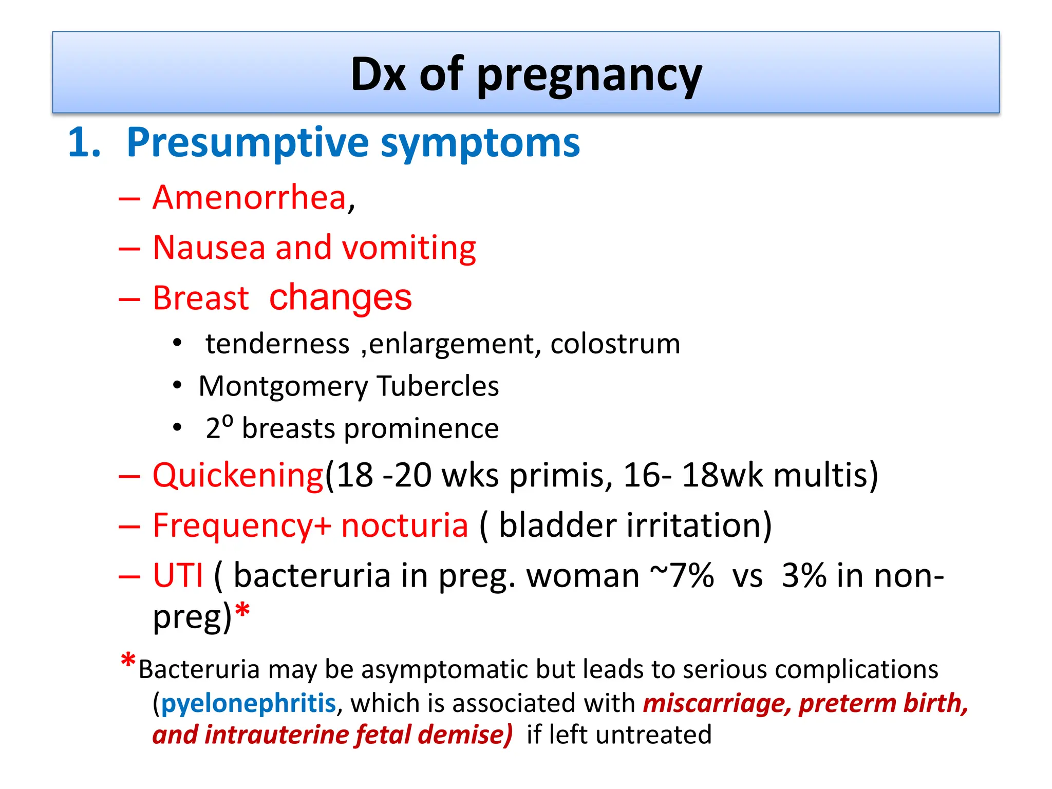 Dx of pregnancy
1. Presumptive symptoms
– Amenorrhea,
– Nausea and vomiting
– Breast changes
• tenderness ,enlargement, colostrum
• Montgomery Tubercles
• 2⁰ breasts prominence
– Quickening(18 -20 wks primis, 16- 18wk multis)
– Frequency+ nocturia ( bladder irritation)
– UTI ( bacteruria in preg. woman ~7% vs 3% in non-
preg)*
*Bacteruria may be asymptomatic but leads to serious complications
(pyelonephritis, which is associated with miscarriage, preterm birth,
and intrauterine fetal demise) if left untreated
 