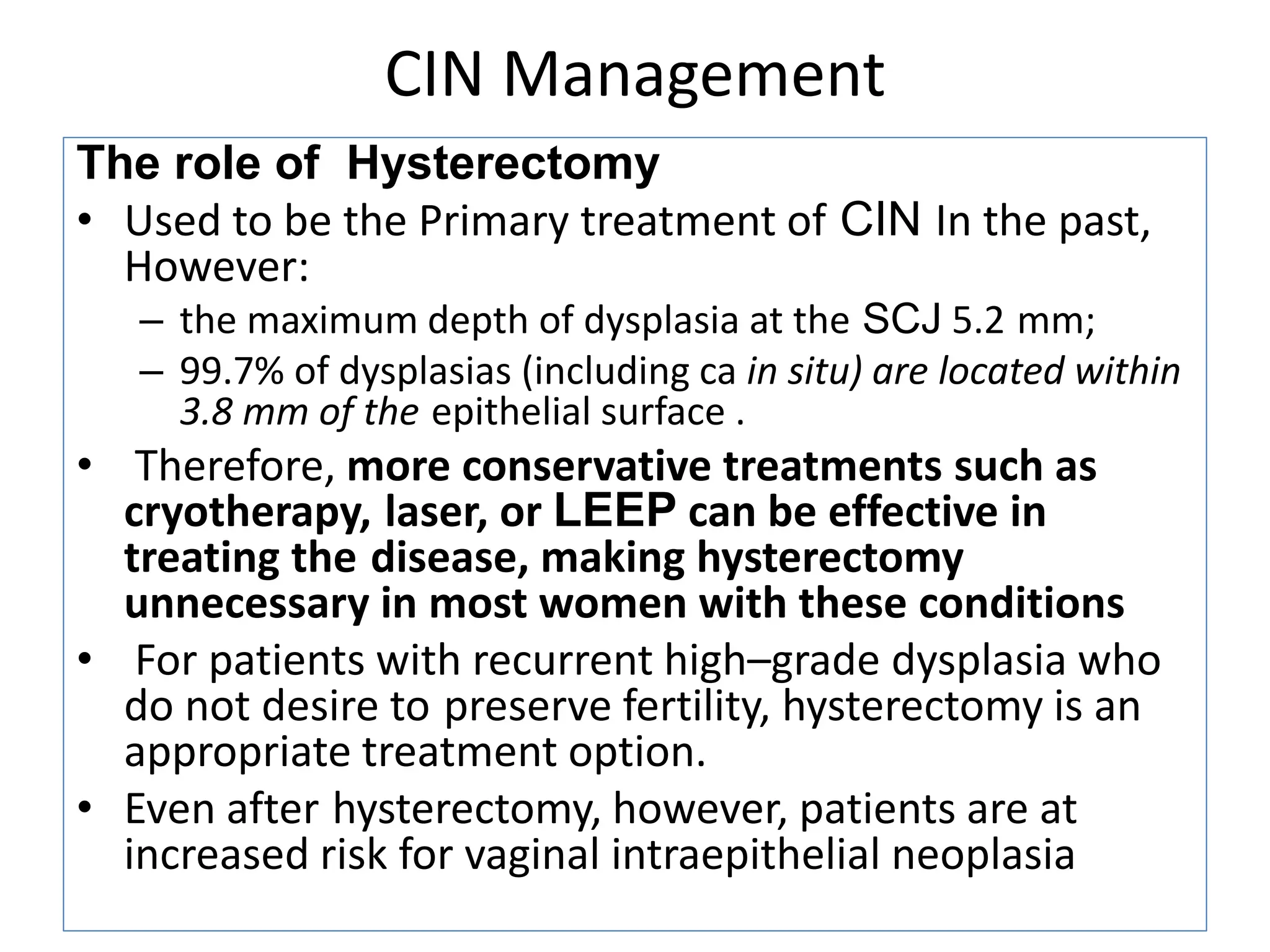 CIN Management
The role of Hysterectomy
• Used to be the Primary treatment of CIN In the past,
However:
– the maximum depth of dysplasia at the SCJ 5.2 mm;
– 99.7% of dysplasias (including ca in situ) are located within
3.8 mm of the epithelial surface .
• Therefore, more conservative treatments such as
cryotherapy, laser, or LEEP can be effective in
treating the disease, making hysterectomy
unnecessary in most women with these conditions
• For patients with recurrent high–grade dysplasia who
do not desire to preserve fertility, hysterectomy is an
appropriate treatment option.
• Even after hysterectomy, however, patients are at
increased risk for vaginal intraepithelial neoplasia
 