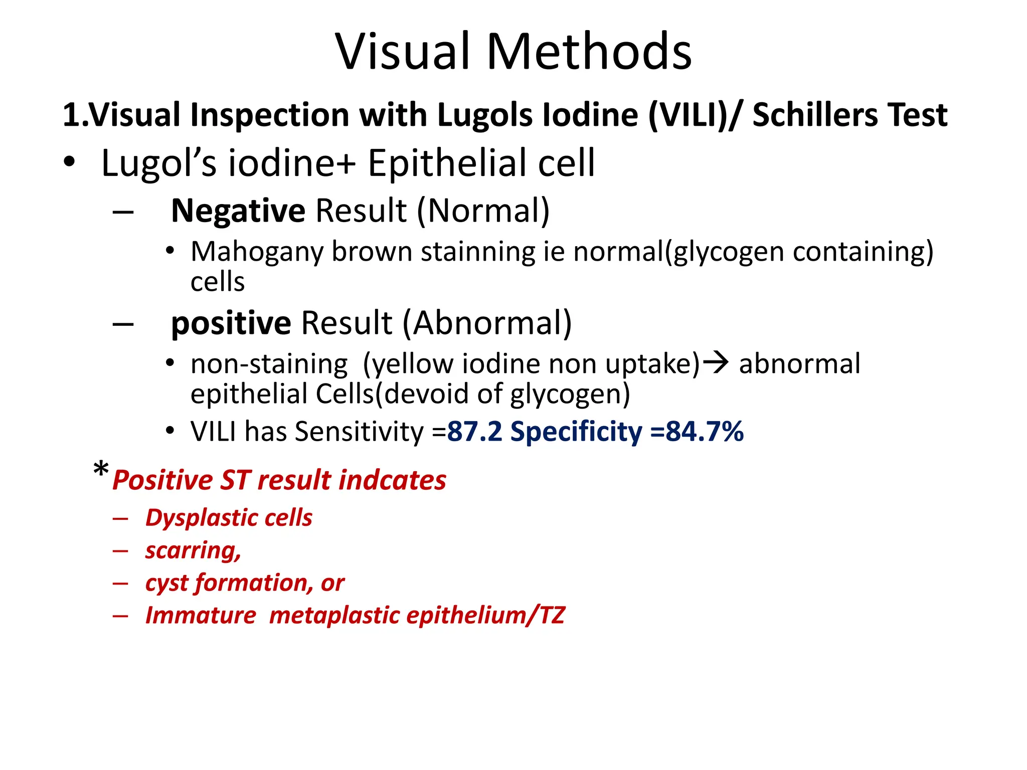 Visual Methods
1.Visual Inspection with Lugols Iodine (VILI)/ Schillers Test
• Lugol’s iodine+ Epithelial cell
– Negative Result (Normal)
• Mahogany brown stainning ie normal(glycogen containing)
cells
– positive Result (Abnormal)
• non-staining (yellow iodine non uptake) abnormal
epithelial Cells(devoid of glycogen)
• VILI has Sensitivity =87.2 Specificity =84.7%
*Positive ST result indcates
– Dysplastic cells
– scarring,
– cyst formation, or
– Immature metaplastic epithelium/TZ
 