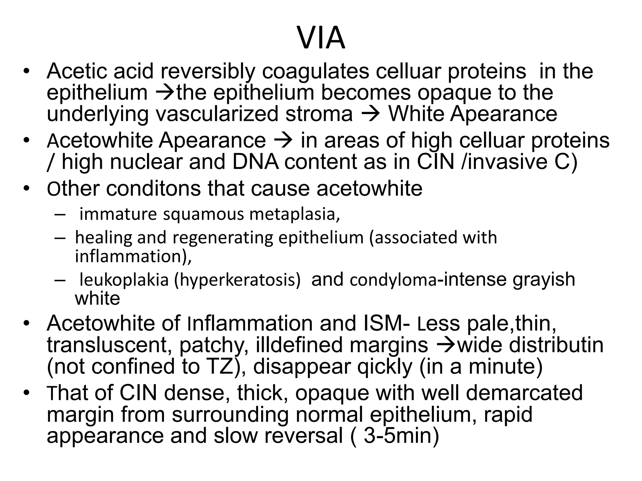 VIA
• Acetic acid reversibly coagulates celluar proteins in the
epithelium the epithelium becomes opaque to the
underlying vascularized stroma  White Apearance
• Acetowhite Apearance  in areas of high celluar proteins
/ high nuclear and DNA content as in CIN /invasive C)
• Other conditons that cause acetowhite
– immature squamous metaplasia,
– healing and regenerating epithelium (associated with
inflammation),
– leukoplakia (hyperkeratosis) and condyloma-intense grayish
white
• Acetowhite of Inflammation and ISM- Less pale,thin,
transluscent, patchy, illdefined margins wide distributin
(not confined to TZ), disappear qickly (in a minute)
• That of CIN dense, thick, opaque with well demarcated
margin from surrounding normal epithelium, rapid
appearance and slow reversal ( 3-5min)
 