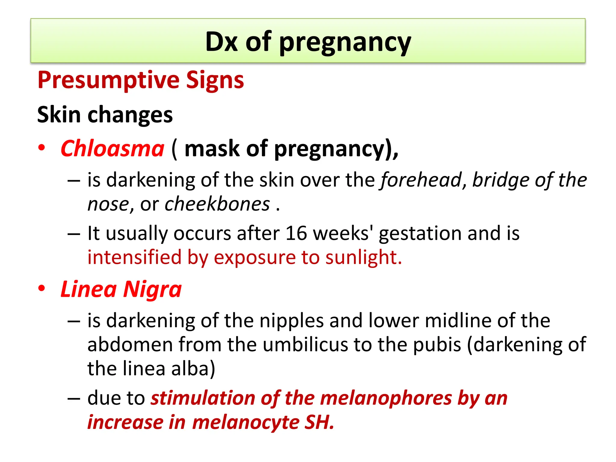 Dx of pregnancy
Presumptive Signs
Skin changes
• Chloasma ( mask of pregnancy),
– is darkening of the skin over the forehead, bridge of the
nose, or cheekbones .
– It usually occurs after 16 weeks' gestation and is
intensified by exposure to sunlight.
• Linea Nigra
– is darkening of the nipples and lower midline of the
abdomen from the umbilicus to the pubis (darkening of
the linea alba)
– due to stimulation of the melanophores by an
increase in melanocyte SH.
 
