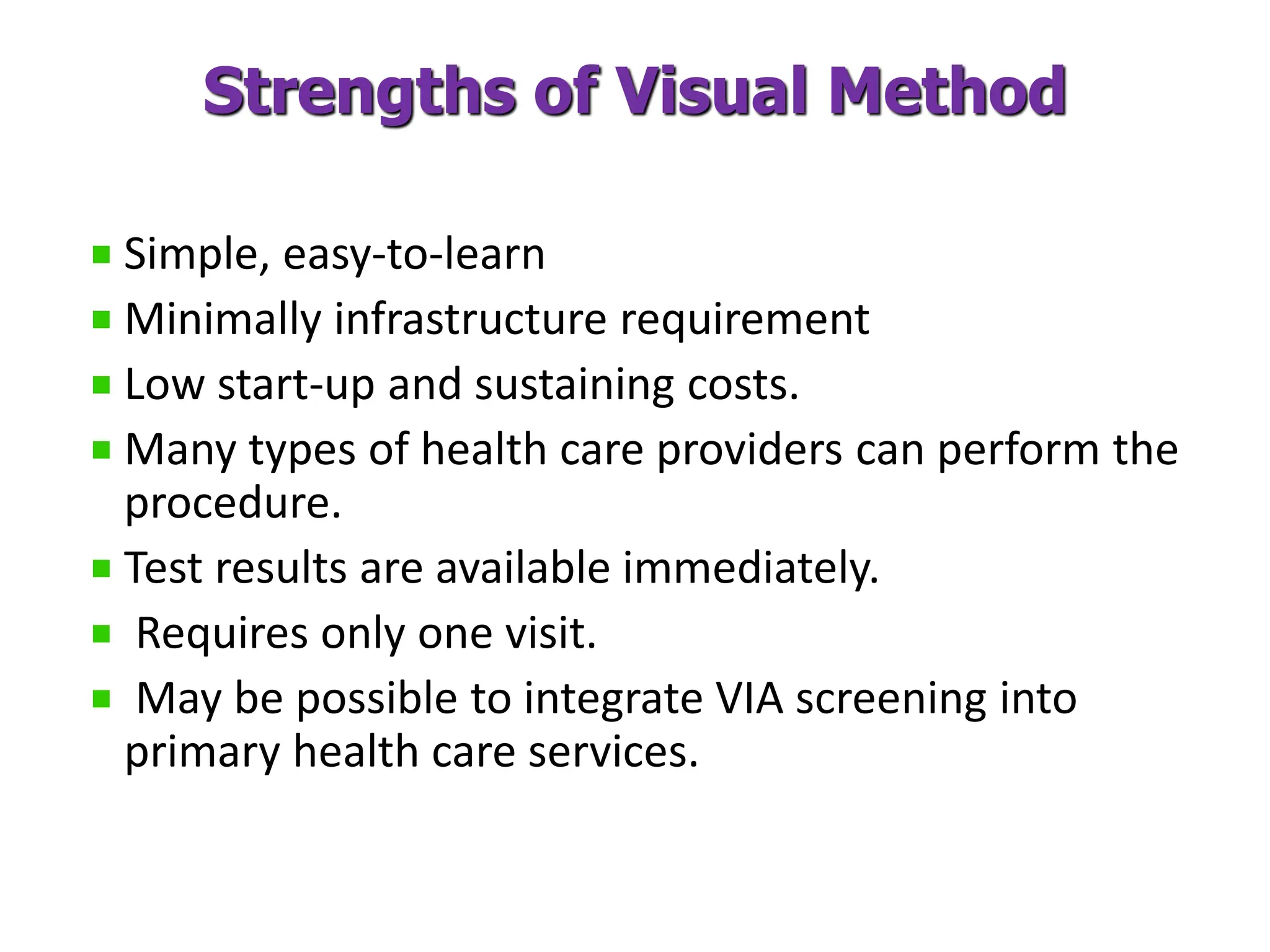 Strengths of Visual Method
Simple, easy-to-learn
Minimally infrastructure requirement
Low start-up and sustaining costs.
Many types of health care providers can perform the
procedure.
Test results are available immediately.
Requires only one visit.
May be possible to integrate VIA screening into
primary health care services.
 