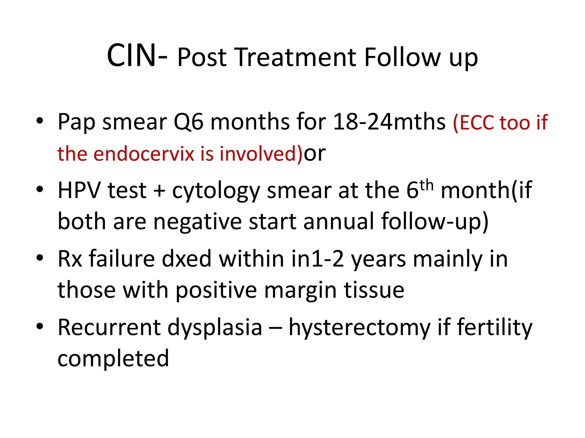 CIN- Post Treatment Follow up
• Pap smear Q6 months for 18-24mths (ECC too if
the endocervix is involved)or
• HPV test + cytology smear at the 6th month(if
both are negative start annual follow-up)
• Rx failure dxed within in1-2 years mainly in
those with positive margin tissue
• Recurrent dysplasia – hysterectomy if fertility
completed
 