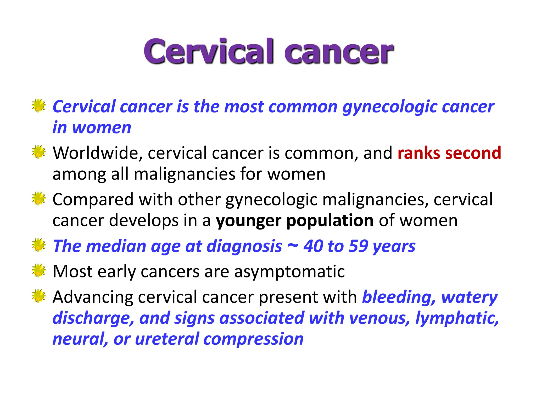Cervical cancer
Cervical cancer is the most common gynecologic cancer
in women
Worldwide, cervical cancer is common, and ranks second
among all malignancies for women
Compared with other gynecologic malignancies, cervical
cancer develops in a younger population of women
The median age at diagnosis ~ 40 to 59 years
Most early cancers are asymptomatic
Advancing cervical cancer present with bleeding, watery
discharge, and signs associated with venous, lymphatic,
neural, or ureteral compression
 