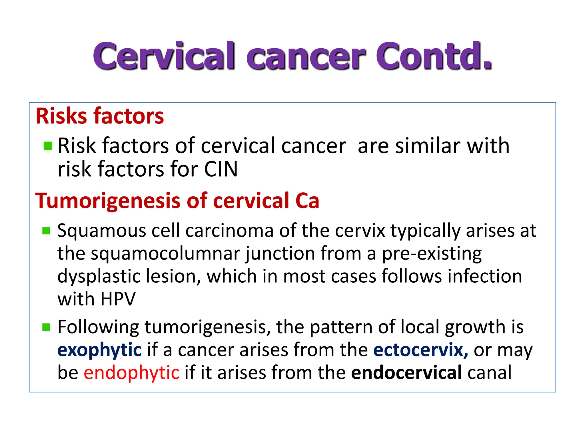 Risks factors
Risk factors of cervical cancer are similar with
risk factors for CIN
Tumorigenesis of cervical Ca
Squamous cell carcinoma of the cervix typically arises at
the squamocolumnar junction from a pre-existing
dysplastic lesion, which in most cases follows infection
with HPV
Following tumorigenesis, the pattern of local growth is
exophytic if a cancer arises from the ectocervix, or may
be endophytic if it arises from the endocervical canal
Cervical cancer Contd.
 