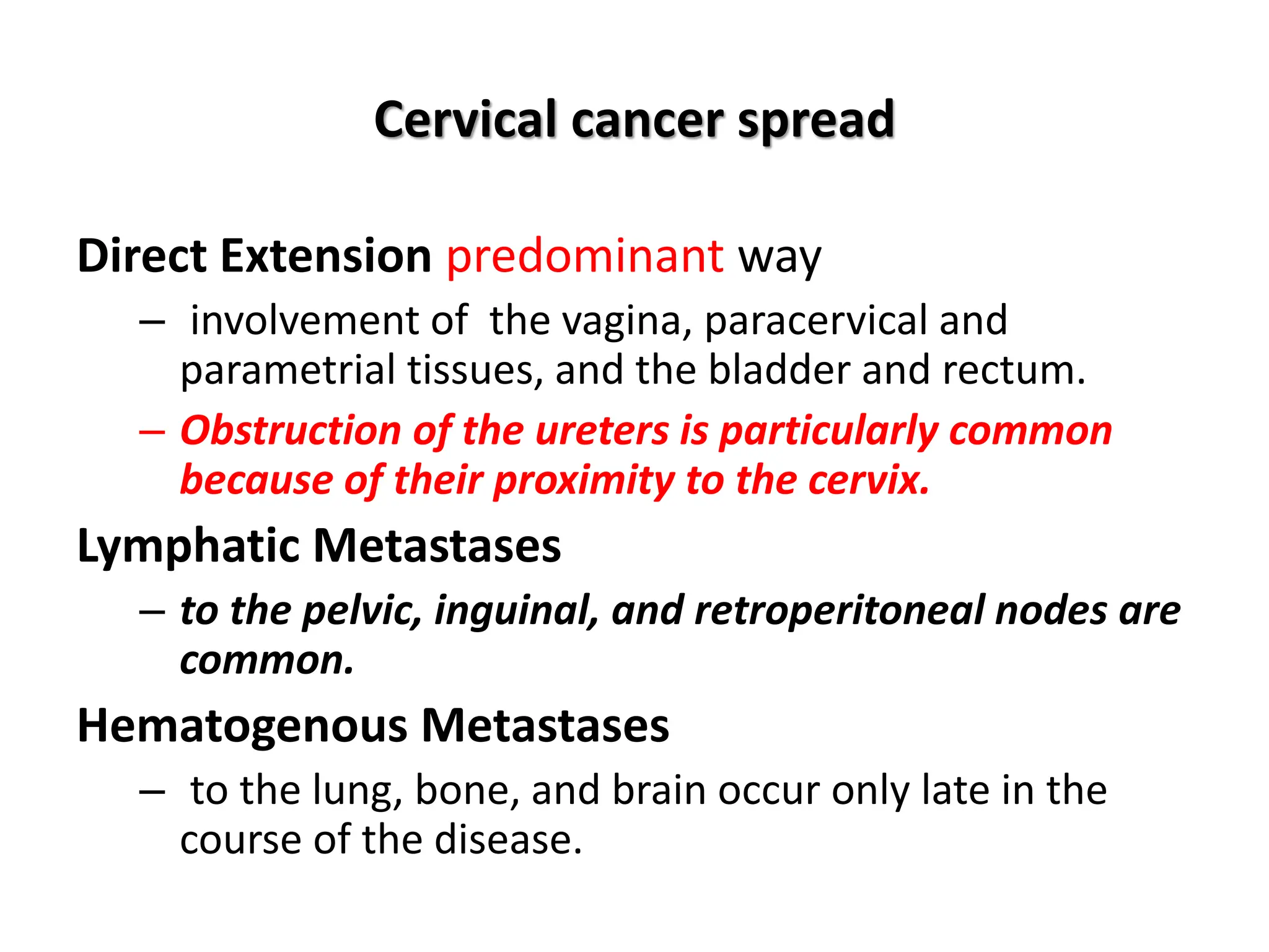 Cervical cancer spread
Direct Extension predominant way
– involvement of the vagina, paracervical and
parametrial tissues, and the bladder and rectum.
– Obstruction of the ureters is particularly common
because of their proximity to the cervix.
Lymphatic Metastases
– to the pelvic, inguinal, and retroperitoneal nodes are
common.
Hematogenous Metastases
– to the lung, bone, and brain occur only late in the
course of the disease.
 