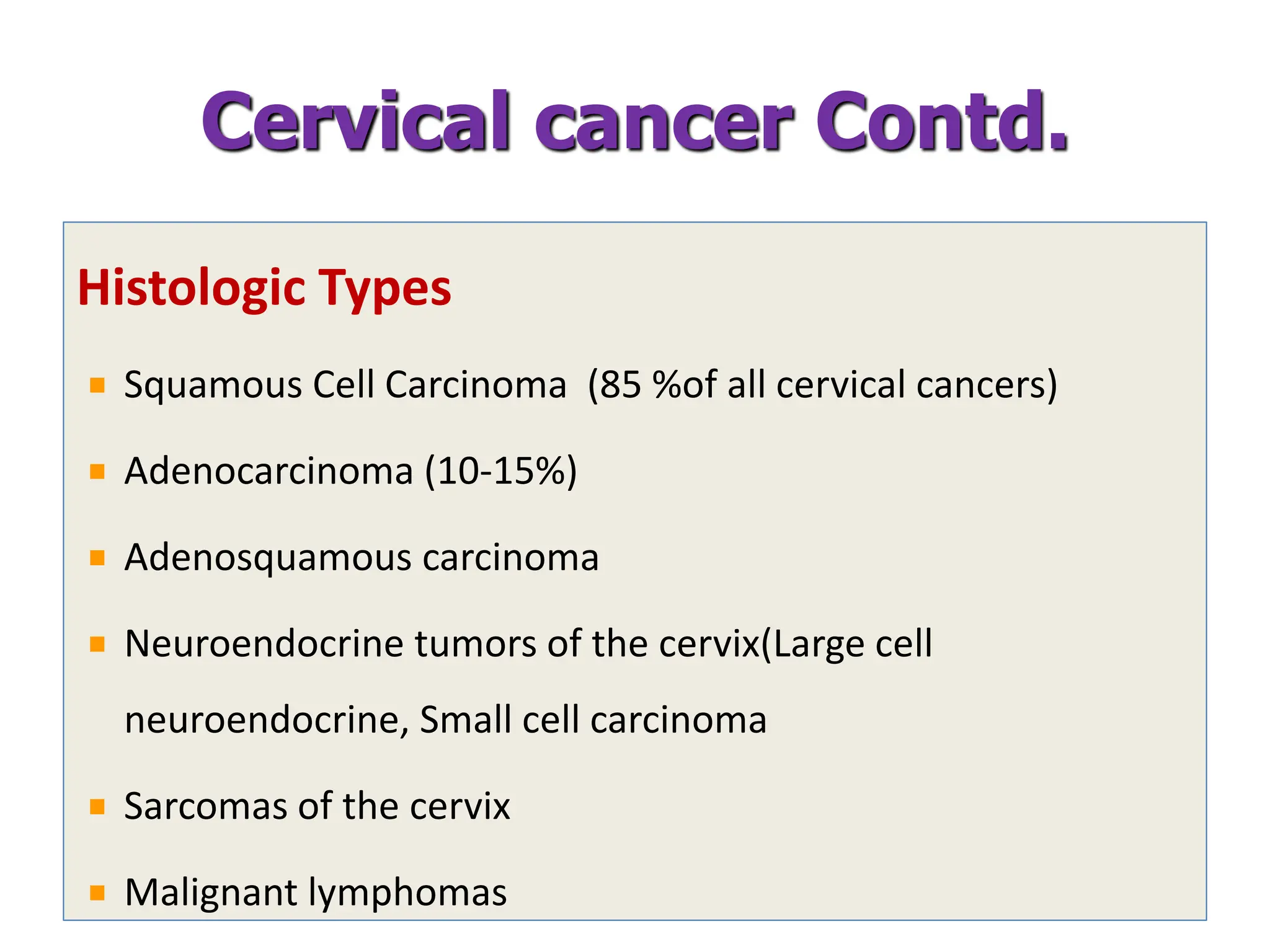 Histologic Types
Squamous Cell Carcinoma (85 %of all cervical cancers)
Adenocarcinoma (10-15%)
Adenosquamous carcinoma
Neuroendocrine tumors of the cervix(Large cell
neuroendocrine, Small cell carcinoma
Sarcomas of the cervix
Malignant lymphomas
Cervical cancer Contd.
 
