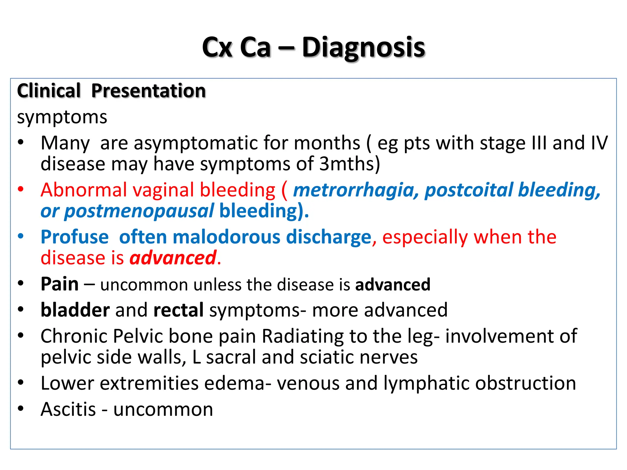 Cx Ca – Diagnosis
Clinical Presentation
symptoms
• Many are asymptomatic for months ( eg pts with stage III and IV
disease may have symptoms of 3mths)
• Abnormal vaginal bleeding ( metrorrhagia, postcoital bleeding,
or postmenopausal bleeding).
• Profuse often malodorous discharge, especially when the
disease is advanced.
• Pain – uncommon unless the disease is advanced
• bladder and rectal symptoms- more advanced
• Chronic Pelvic bone pain Radiating to the leg- involvement of
pelvic side walls, L sacral and sciatic nerves
• Lower extremities edema- venous and lymphatic obstruction
• Ascitis - uncommon
 