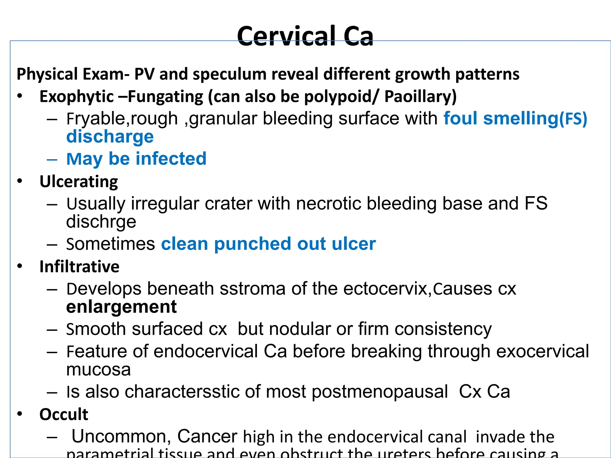 Cervical Ca
Physical Exam- PV and speculum reveal different growth patterns
• Exophytic –Fungating (can also be polypoid/ Paoillary)
– Fryable,rough ,granular bleeding surface with foul smelling(FS)
discharge
– May be infected
• Ulcerating
– Usually irregular crater with necrotic bleeding base and FS
dischrge
– Sometimes clean punched out ulcer
• Infiltrative
– Develops beneath sstroma of the ectocervix,Causes cx
enlargement
– Smooth surfaced cx but nodular or firm consistency
– Feature of endocervical Ca before breaking through exocervical
mucosa
– Is also charactersstic of most postmenopausal Cx Ca
• Occult
– Uncommon, Cancer high in the endocervical canal invade the
 