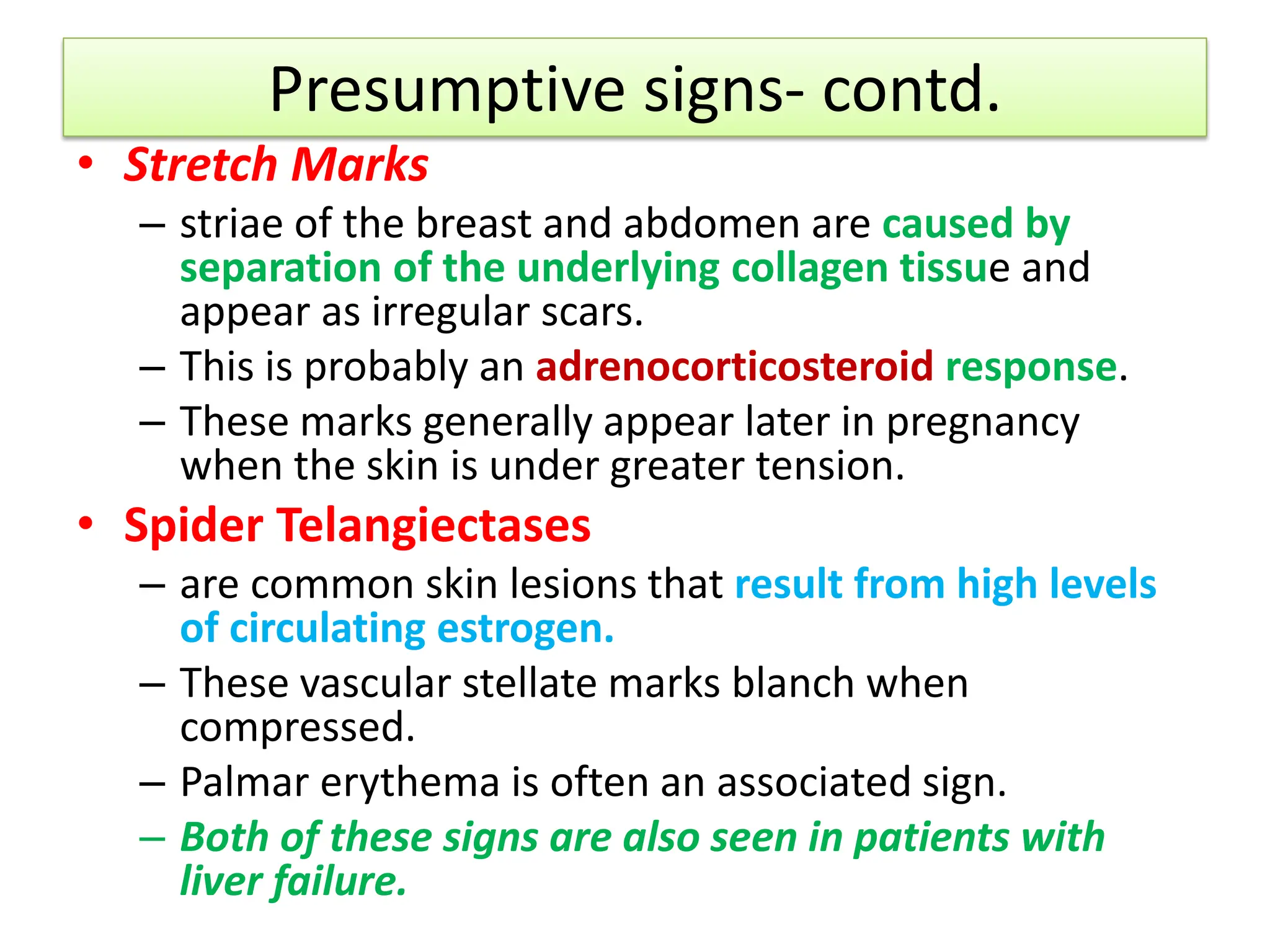 Presumptive signs- contd.
• Stretch Marks
– striae of the breast and abdomen are caused by
separation of the underlying collagen tissue and
appear as irregular scars.
– This is probably an adrenocorticosteroid response.
– These marks generally appear later in pregnancy
when the skin is under greater tension.
• Spider Telangiectases
– are common skin lesions that result from high levels
of circulating estrogen.
– These vascular stellate marks blanch when
compressed.
– Palmar erythema is often an associated sign.
– Both of these signs are also seen in patients with
liver failure.
 