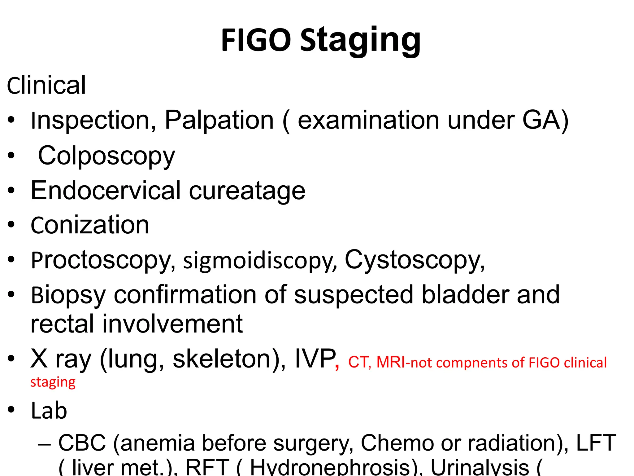 FIGO Staging
Clinical
• Inspection, Palpation ( examination under GA)
• Colposcopy
• Endocervical cureatage
• Conization
• Proctoscopy, sigmoidiscopy, Cystoscopy,
• Biopsy confirmation of suspected bladder and
rectal involvement
• X ray (lung, skeleton), IVP, CT, MRI-not compnents of FIGO clinical
staging
• Lab
– CBC (anemia before surgery, Chemo or radiation), LFT
( liver met.), RFT ( Hydronephrosis), Urinalysis (
 