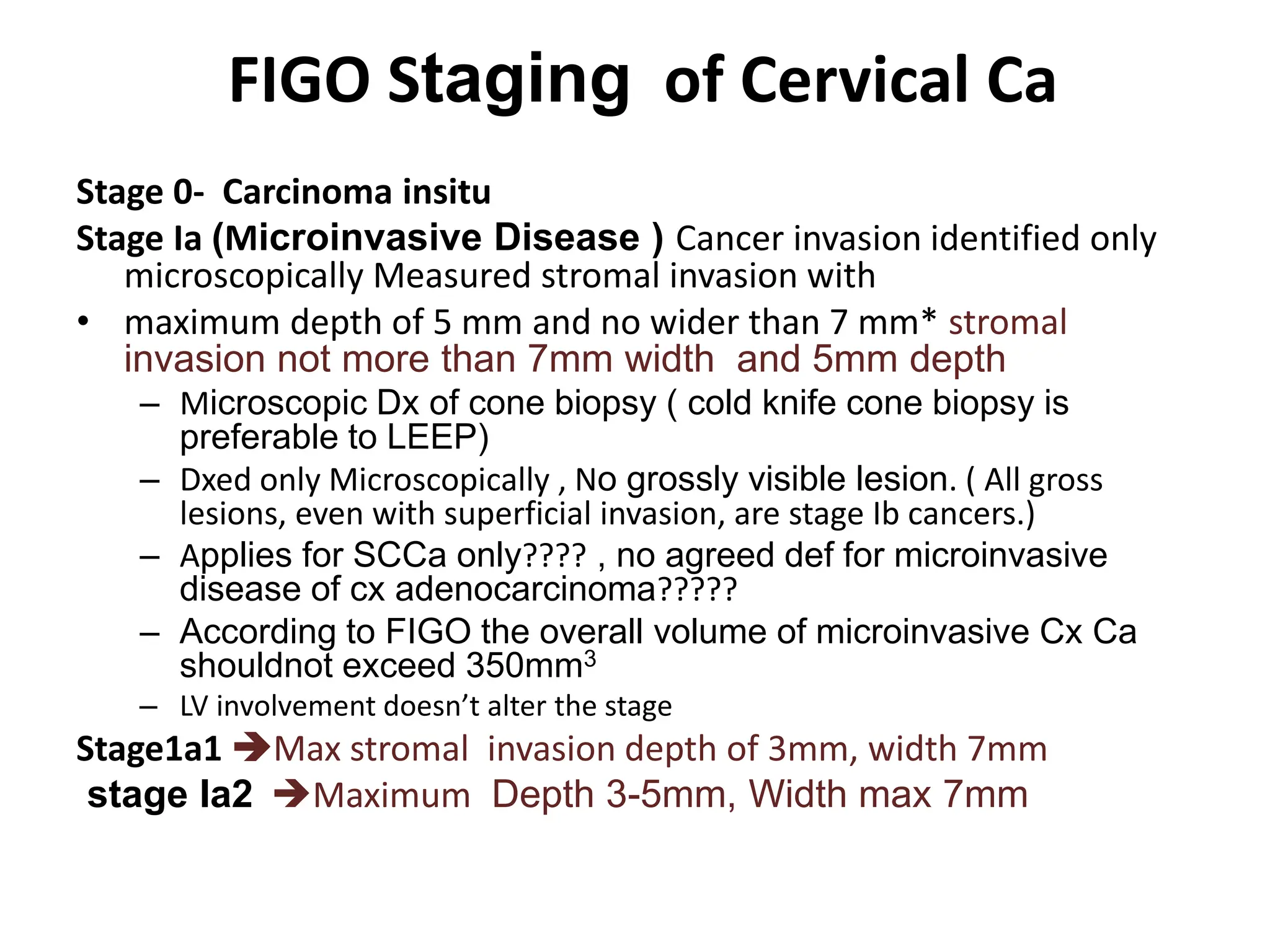 FIGO Staging of Cervical Ca
Stage 0- Carcinoma insitu
Stage Ia (Microinvasive Disease ) Cancer invasion identified only
microscopically Measured stromal invasion with
• maximum depth of 5 mm and no wider than 7 mm* stromal
invasion not more than 7mm width and 5mm depth
– Microscopic Dx of cone biopsy ( cold knife cone biopsy is
preferable to LEEP)
– Dxed only Microscopically , No grossly visible lesion. ( All gross
lesions, even with superficial invasion, are stage Ib cancers.)
– Applies for SCCa only???? , no agreed def for microinvasive
disease of cx adenocarcinoma?????
– According to FIGO the overall volume of microinvasive Cx Ca
shouldnot exceed 350mm3
– LV involvement doesn’t alter the stage
Stage1a1 Max stromal invasion depth of 3mm, width 7mm
stage Ia2 Maximum Depth 3-5mm, Width max 7mm
 