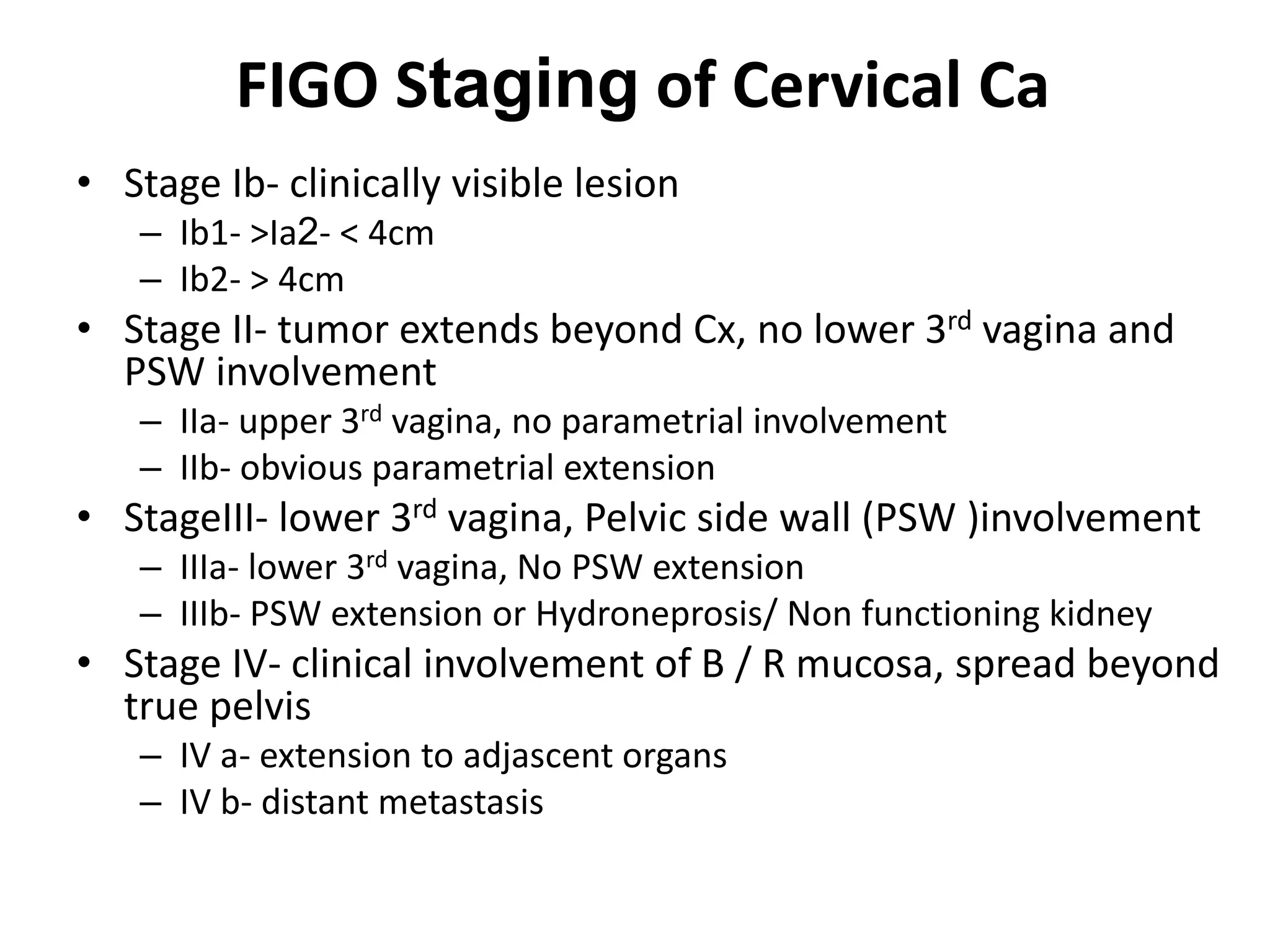 FIGO Staging of Cervical Ca
• Stage Ib- clinically visible lesion
– Ib1- >Ia2- < 4cm
– Ib2- > 4cm
• Stage II- tumor extends beyond Cx, no lower 3rd vagina and
PSW involvement
– IIa- upper 3rd vagina, no parametrial involvement
– IIb- obvious parametrial extension
• StageIII- lower 3rd vagina, Pelvic side wall (PSW )involvement
– IIIa- lower 3rd vagina, No PSW extension
– IIIb- PSW extension or Hydroneprosis/ Non functioning kidney
• Stage IV- clinical involvement of B / R mucosa, spread beyond
true pelvis
– IV a- extension to adjascent organs
– IV b- distant metastasis
 