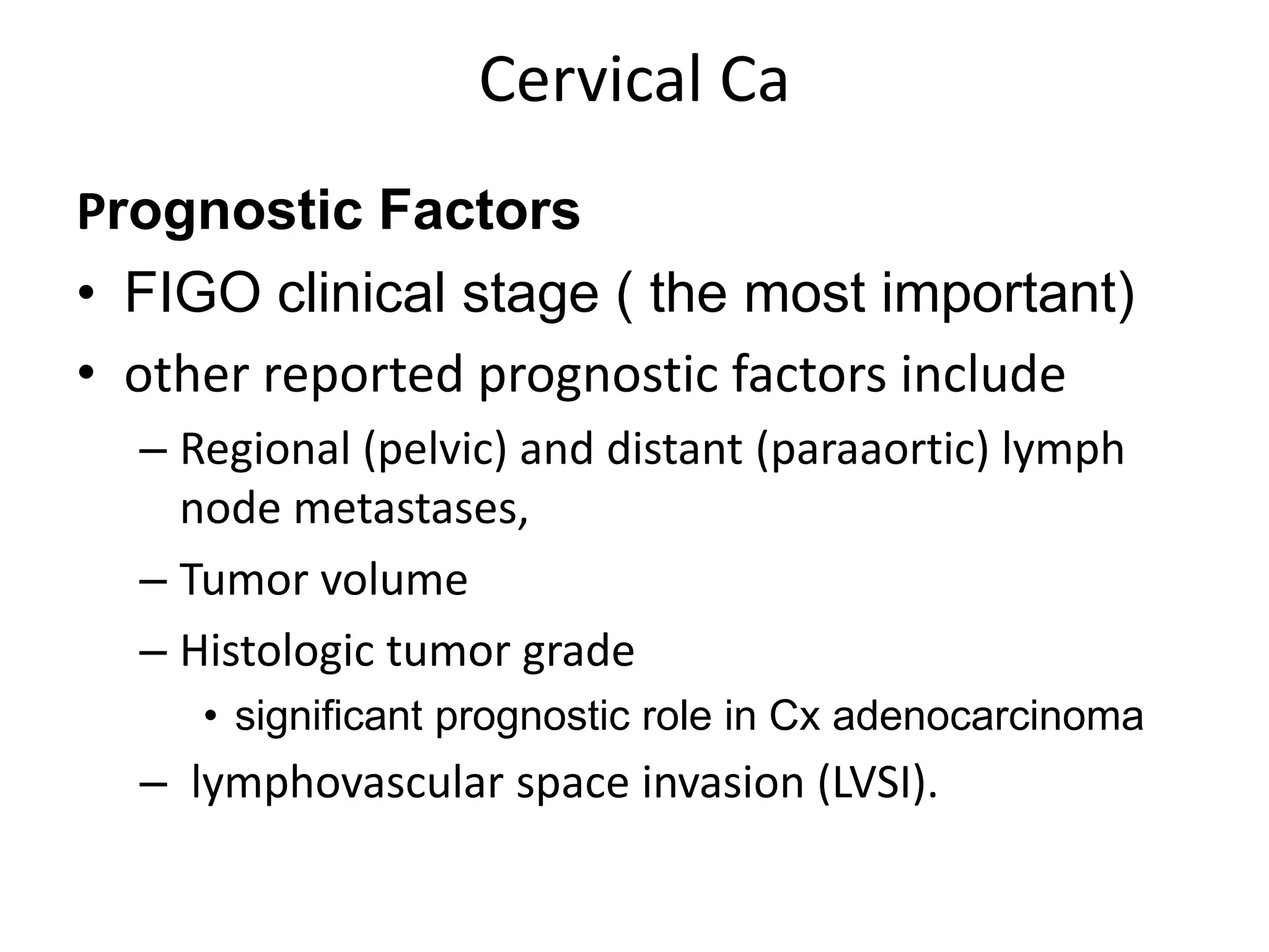 Cervical Ca
Prognostic Factors
• FIGO clinical stage ( the most important)
• other reported prognostic factors include
– Regional (pelvic) and distant (paraaortic) lymph
node metastases,
– Tumor volume
– Histologic tumor grade
• significant prognostic role in Cx adenocarcinoma
– lymphovascular space invasion (LVSI).
 