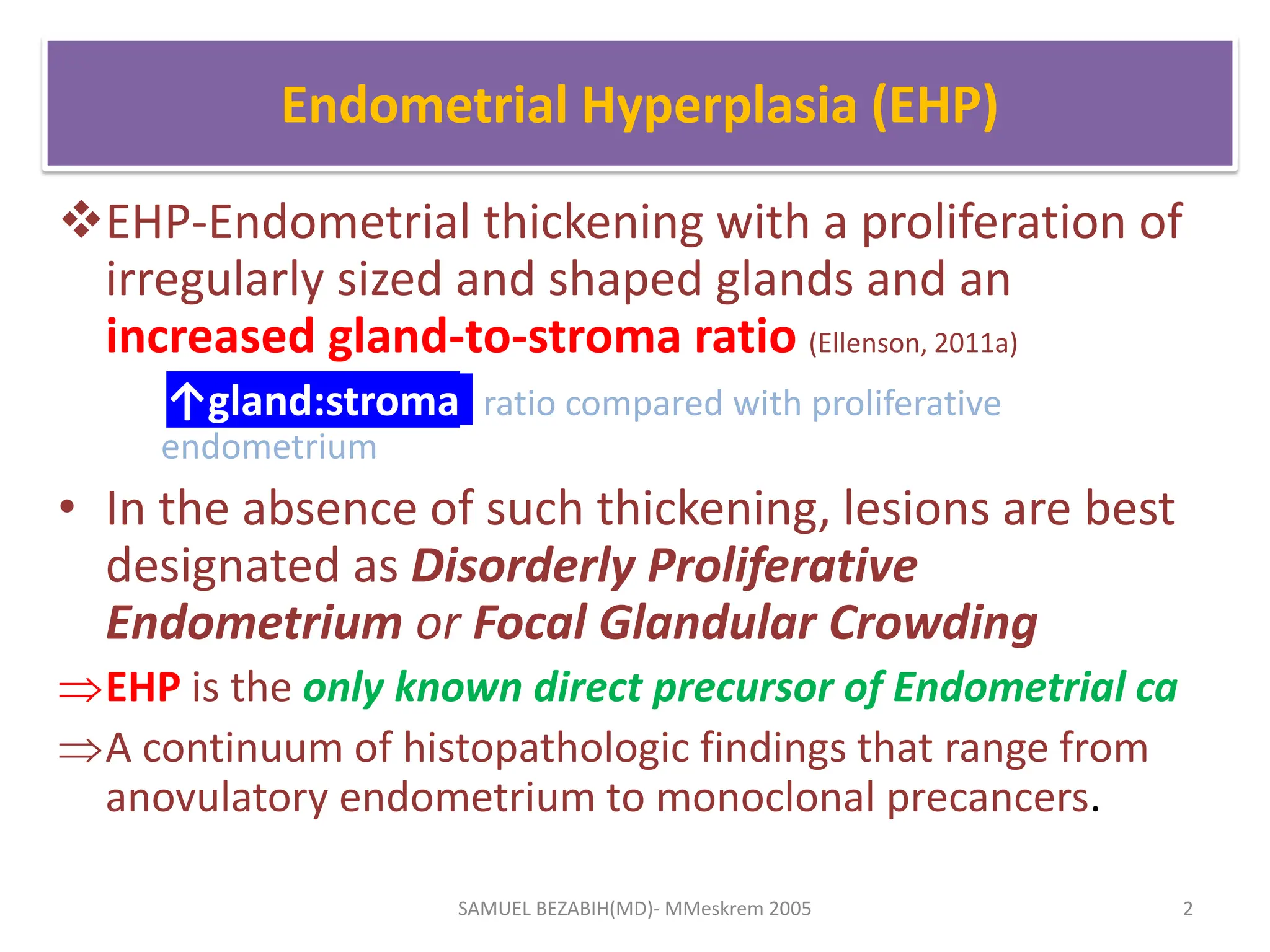Endometrial Hyperplasia (EHP)
EHP-Endometrial thickening with a proliferation of
irregularly sized and shaped glands and an
increased gland-to-stroma ratio (Ellenson, 2011a)
↑gland:stroma ratio compared with proliferative
endometrium
• In the absence of such thickening, lesions are best
designated as Disorderly Proliferative
Endometrium or Focal Glandular Crowding
EHP is the only known direct precursor of Endometrial ca
A continuum of histopathologic findings that range from
anovulatory endometrium to monoclonal precancers.
SAMUEL BEZABIH(MD)- MMeskrem 2005 2
 