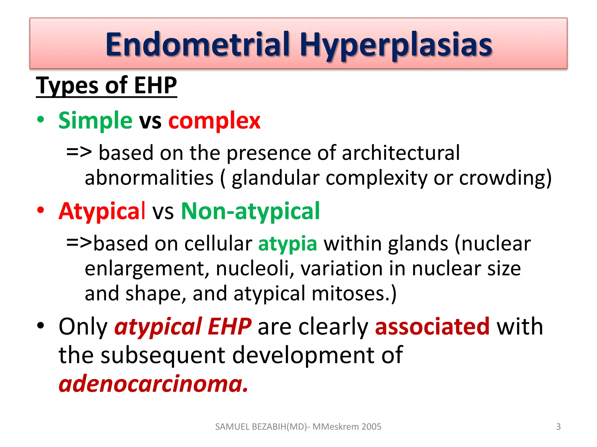 Endometrial Hyperplasias
Types of EHP
• Simple vs complex
=> based on the presence of architectural
abnormalities ( glandular complexity or crowding)
• Atypical vs Non-atypical
=>based on cellular atypia within glands (nuclear
enlargement, nucleoli, variation in nuclear size
and shape, and atypical mitoses.)
• Only atypical EHP are clearly associated with
the subsequent development of
adenocarcinoma.
SAMUEL BEZABIH(MD)- MMeskrem 2005 3
 