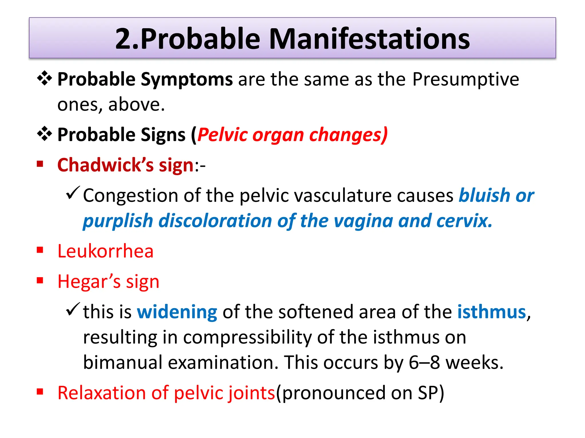 2.Probable Manifestations
Probable Symptoms are the same as the Presumptive
ones, above.
Probable Signs (Pelvic organ changes)
 Chadwick’s sign:-
Congestion of the pelvic vasculature causes bluish or
purplish discoloration of the vagina and cervix.
 Leukorrhea
 Hegar’s sign
this is widening of the softened area of the isthmus,
resulting in compressibility of the isthmus on
bimanual examination. This occurs by 6–8 weeks.
 Relaxation of pelvic joints(pronounced on SP)
 