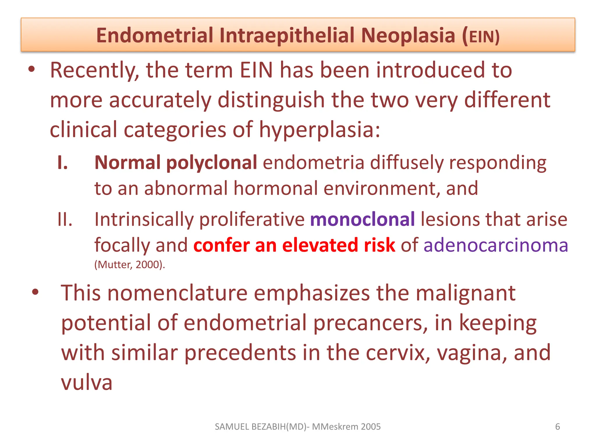 Endometrial Intraepithelial Neoplasia (EIN)
• Recently, the term EIN has been introduced to
more accurately distinguish the two very different
clinical categories of hyperplasia:
I. Normal polyclonal endometria diffusely responding
to an abnormal hormonal environment, and
II. Intrinsically proliferative monoclonal lesions that arise
focally and confer an elevated risk of adenocarcinoma
(Mutter, 2000).
• This nomenclature emphasizes the malignant
potential of endometrial precancers, in keeping
with similar precedents in the cervix, vagina, and
vulva
SAMUEL BEZABIH(MD)- MMeskrem 2005 6
 