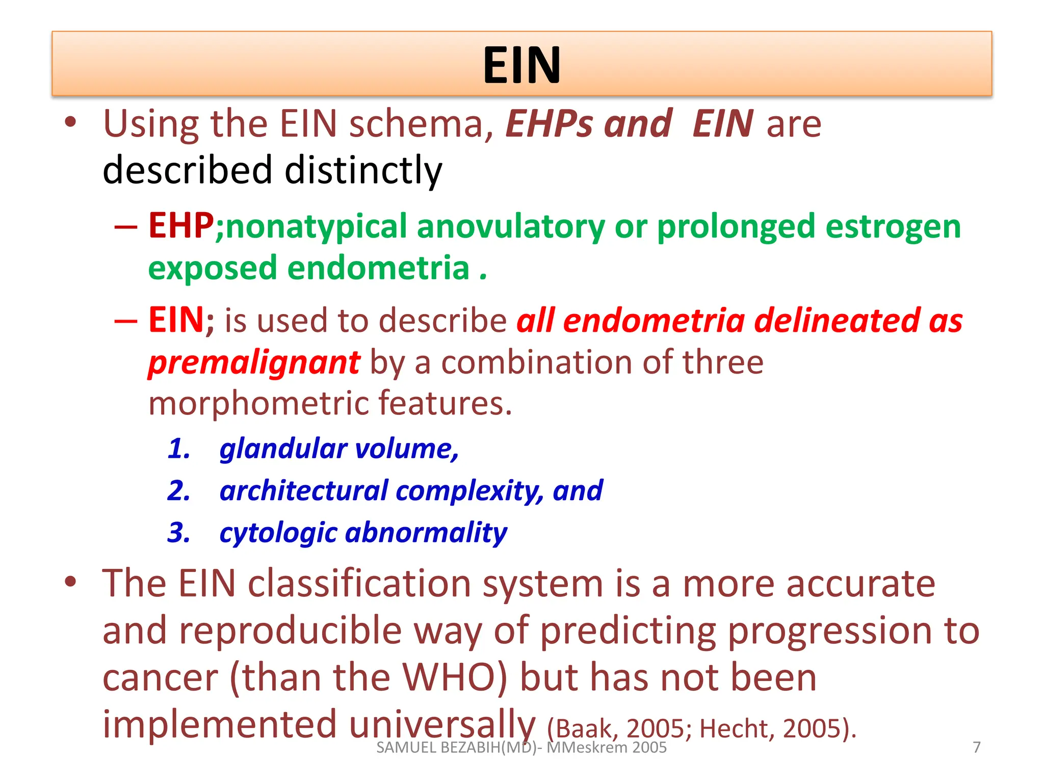 EIN
• Using the EIN schema, EHPs and EIN are
described distinctly
– EHP;nonatypical anovulatory or prolonged estrogen
exposed endometria .
– EIN; is used to describe all endometria delineated as
premalignant by a combination of three
morphometric features.
1. glandular volume,
2. architectural complexity, and
3. cytologic abnormality
• The EIN classification system is a more accurate
and reproducible way of predicting progression to
cancer (than the WHO) but has not been
implemented universally (Baak, 2005; Hecht, 2005).
SAMUEL BEZABIH(MD)- MMeskrem 2005 7
 