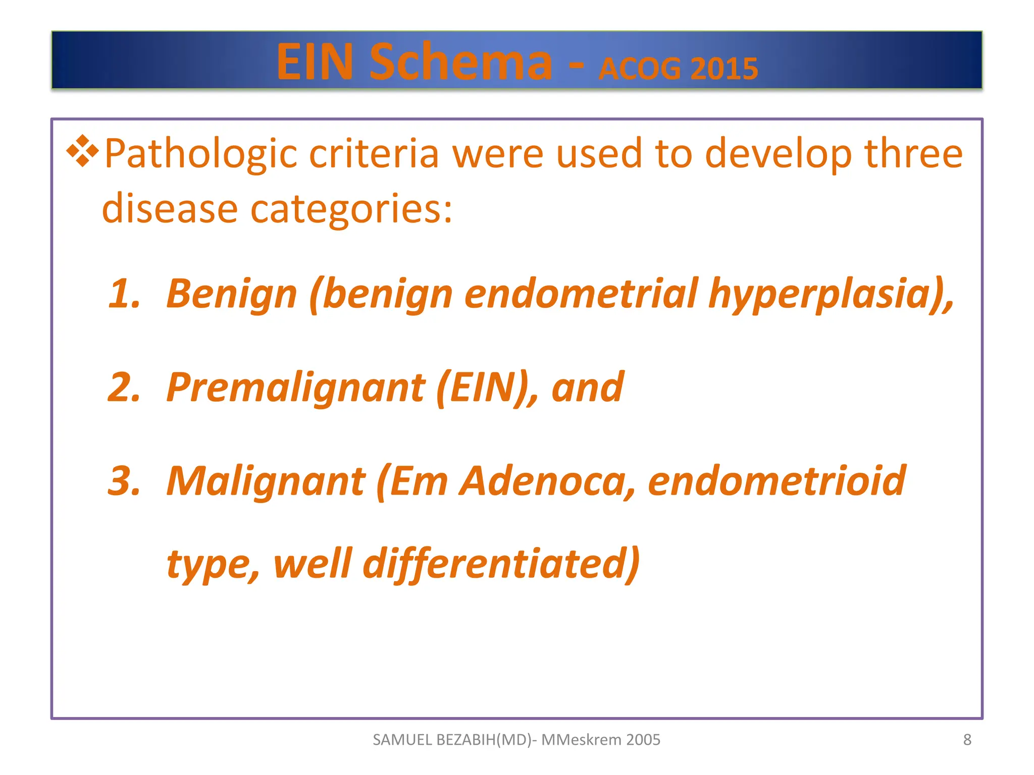 EIN Schema - ACOG 2015
Pathologic criteria were used to develop three
disease categories:
1. Benign (benign endometrial hyperplasia),
2. Premalignant (EIN), and
3. Malignant (Em Adenoca, endometrioid
type, well differentiated)
SAMUEL BEZABIH(MD)- MMeskrem 2005 8
 