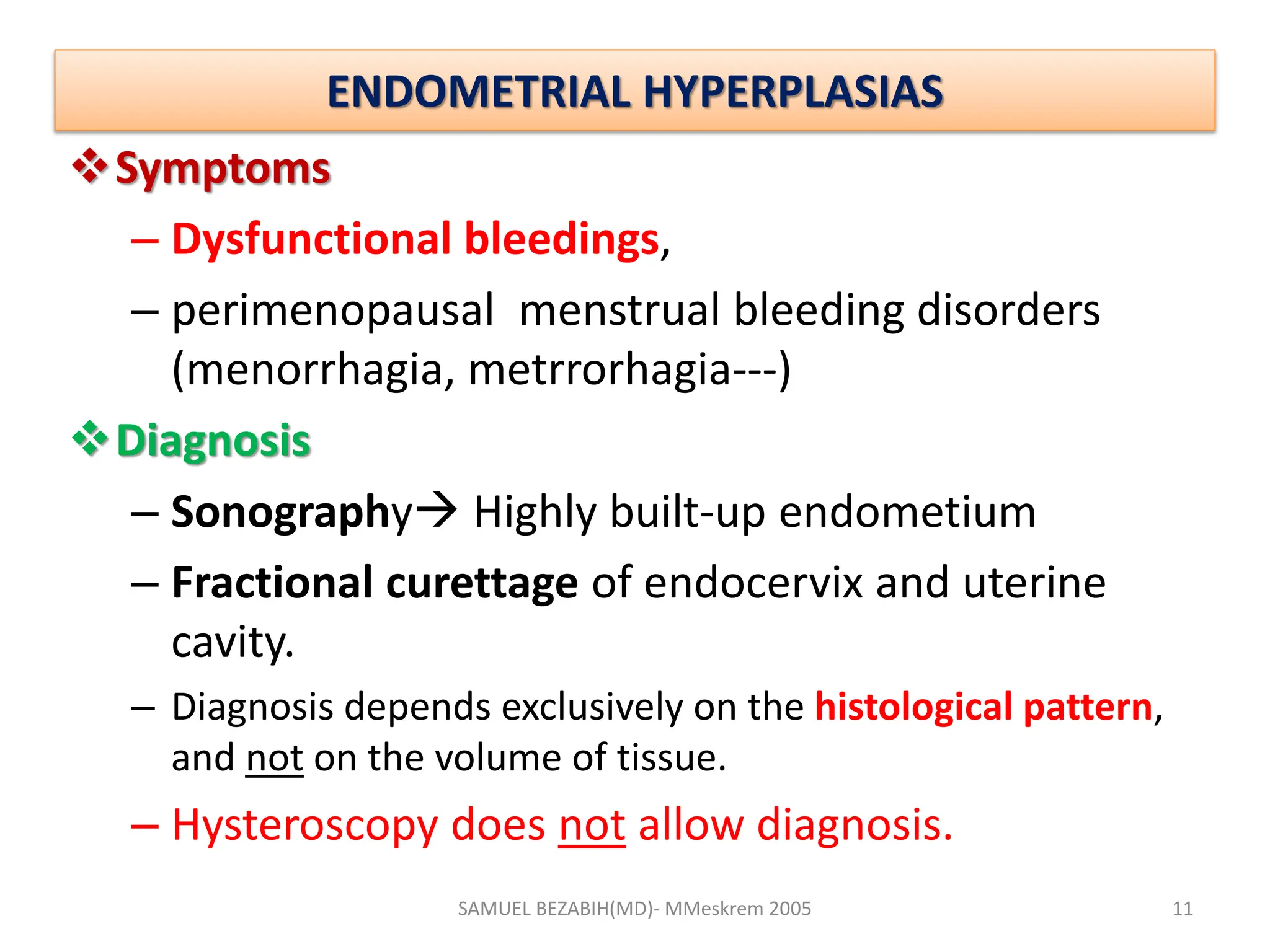 ENDOMETRIAL HYPERPLASIAS
Symptoms
– Dysfunctional bleedings,
– perimenopausal menstrual bleeding disorders
(menorrhagia, metrrorhagia---)
Diagnosis
– Sonography Highly built-up endometium
– Fractional curettage of endocervix and uterine
cavity.
– Diagnosis depends exclusively on the histological pattern,
and not on the volume of tissue.
– Hysteroscopy does not allow diagnosis.
SAMUEL BEZABIH(MD)- MMeskrem 2005 11
 