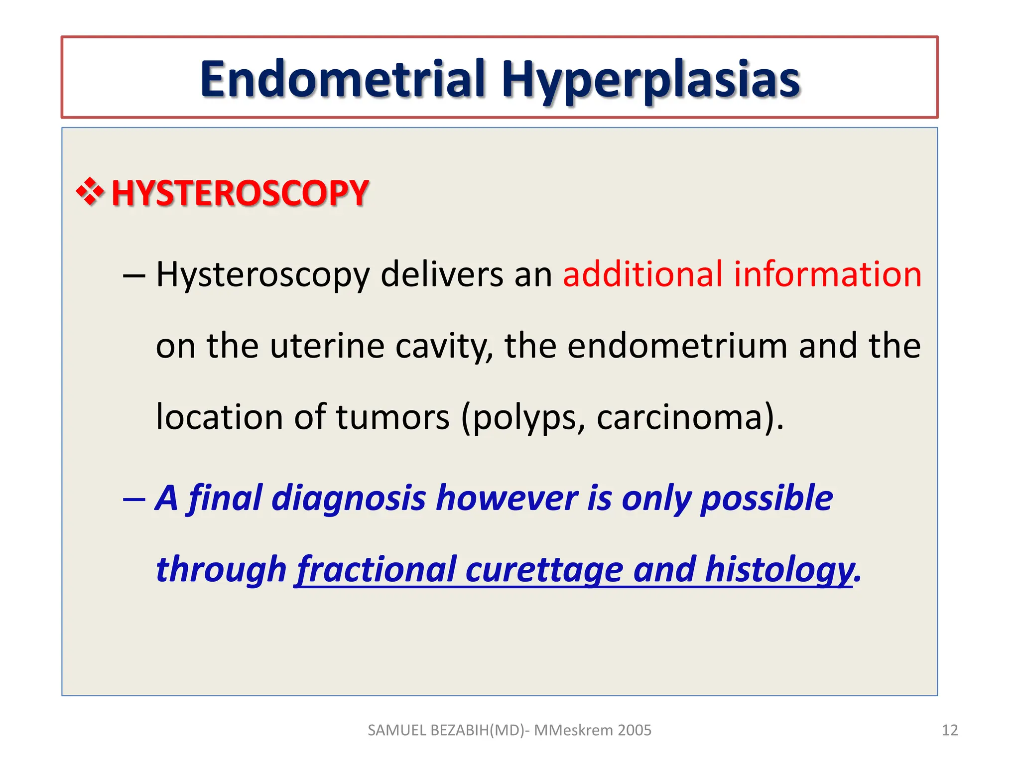 Endometrial Hyperplasias
HYSTEROSCOPY
– Hysteroscopy delivers an additional information
on the uterine cavity, the endometrium and the
location of tumors (polyps, carcinoma).
– A final diagnosis however is only possible
through fractional curettage and histology.
SAMUEL BEZABIH(MD)- MMeskrem 2005 12
 