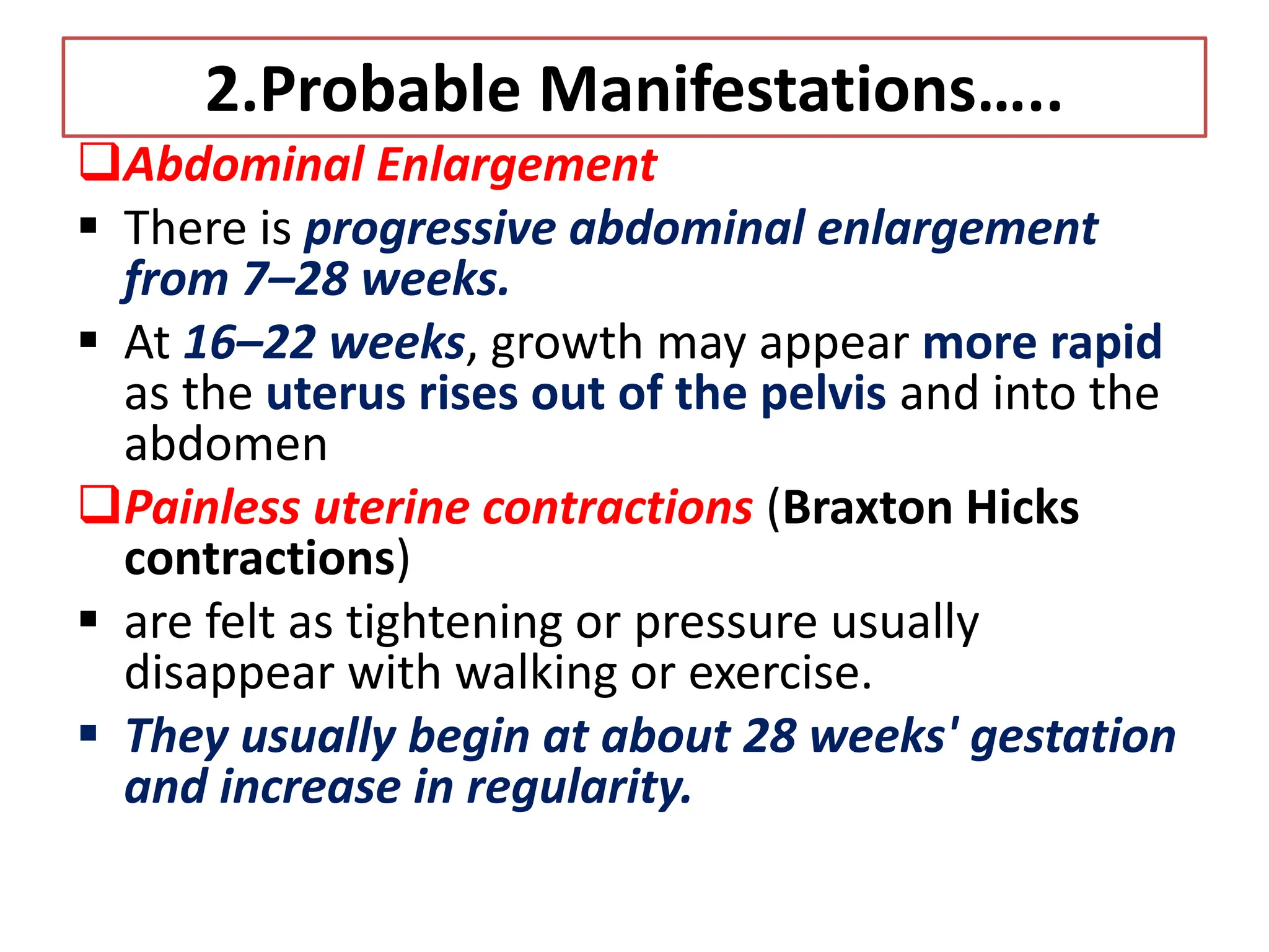 2.Probable Manifestations…..
Abdominal Enlargement
 There is progressive abdominal enlargement
from 7–28 weeks.
 At 16–22 weeks, growth may appear more rapid
as the uterus rises out of the pelvis and into the
abdomen
Painless uterine contractions (Braxton Hicks
contractions)
 are felt as tightening or pressure usually
disappear with walking or exercise.
 They usually begin at about 28 weeks' gestation
and increase in regularity.
 